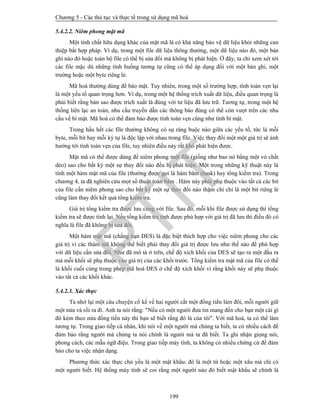 Chương 5 - Các thủ tục và thực tế trong sử dụng mã hoá
199
5.4.2.2. Niêm phong mật mã
Một tính chất hữu dụng khác của mật mã là có khả năng bảo vệ dữ liệu khỏi những can
thiệp bất hợp pháp. Ví dụ, trong một file dữ liệu thông thường, một dữ liệu nào đó, một bản
ghi nào đó hoặc toàn bộ file có thể bị sửa đổi mà không bị phát hiện. Ở đây, ta chỉ xem xét tới
các file mặc dù những tình huống tương tự cũng có thể áp dụng đối với một bản ghi, một
trường hoặc một byte riêng lẻ.
Mã hoá thường dùng để bảo mật. Tuy nhiên, trong một số trường hợp, tính toàn vẹn lại
là một yếu tố quan trọng hơn. Ví dụ, trong một hệ thống trích xuất dữ liệu, điều quan trọng là
phải biết rằng bản sao được trích xuất là đúng với tư liệu đã lưu trữ. Tương tự, trong một hệ
thống liên lạc an toàn, nhu cầu truyền dẫn các thông báo đúng có thể còn vượt trên các nhu
cầu về bí mật. Mã hoá có thể đảm bảo được tính toàn vẹn cũng như tính bí mật.
Trong hầu hết các file thường không có sự ràng buộc nào giữa các yếu tố, tức là mỗi
byte, mỗi bit hay mỗi ký tự là độc lập với nhau trong file. Việc thay đổi một một giá trị sẽ ảnh
hưởng tới tính toàn vẹn của file, tuy nhiên điều này rất khó phát hiện được.
Mật mã có thể được dùng để niêm phong một file (giống như bao nó bằng một vỏ chất
dẻo) sao cho bất kỳ một sự thay đổi nào đều bị phát hiện. Một trong những kỹ thuật này là
tính một hàm mật mã của file (thường được gọi là hàm băm (hask) hay tổng kiểm tra). Trong
chương 4, ta đã nghiên cứu mọt số thuật toán băm . Hàm này phải phụ thuộc vào tất cả các bit
của file cần niêm phong sao cho bất kỳ một sự thay đổi nào thậm chí chỉ là một bit riêng lẻ
cũng làm thay đổi kết quả tổng kiểm tra.
Giá trị tổng kiểm tra được lưu cùng với file. Sau đó, mỗi khi file được sử dụng thì tổng
kiểm tra sẽ được tính lại. Nếu tổng kiểm tra tính được phù hợp với giá trị đã lưu thì điều đó có
nghĩa là file đã không bị sửa đổi.
Một hàm mật mã (chẳng hạn DES) là đặc biệt thích hợp cho việc niêm phong cho các
giá trị vì các thám mã không thể biết phải thay đổi giá trị được lưu như thế nào để phù hợp
với dữ liệu cần sửa đổi. Như đã mô tả ở trên, chế độ xích khối của DES sẽ tạo ra một đầu ra
mà mỗi khối sẽ phụ thuộc vào giá trị của các khối trước. Tổng kiểm tra mật mã của file có thể
là khối cuối cùng trong phép mã hoá DES ở chế độ xích khối vì rằng khối này sẽ phụ thuộc
vào tất cả các khối khác.
5.4.2.3. Xác thực
Ta nhớ lại một câu chuyện cổ kể về hai người cắt một đồng tiền làm đôi, mỗi người giữ
một nửa và rồi ra đi. Anh ta nói rằng: "Nếu có một người đưa tin mang đến cho bạn một cái gì
đó kèm theo nửa đồng tiền này thì bạn sẽ biết rằng đó là của tôi". Với mã hoá, ta có thể làm
tương tự. Trong giao tiếp cá nhân, khi nói về một người mà chúng ta biết, ta có nhiều cách để
đảm bảo rằng người mà chúng ta nói chính là người mà ta đã biết. Ta ghi nhận giọng nói,
phong cách, các mẫu ngữ điệu. Trong giao tiếp máy tính, ta không có nhiều chứng cứ để đảm
bảo cho ta việc nhận dạng.
Phương thức xác thực chủ yếu là một mật khẩu: đó là một từ hoặc một xâu mà chỉ có
một người biết. Hệ thống máy tính sẽ coi rằng một người nào đó biết mật khẩu sẽ chính là
PTIT
 