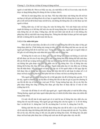 Chương 5 - Các thủ tục và thực tế trong sử dụng mã hoá
200
người có mật khẩu đó. Như ta sẽ thấy sau này, các mật khẩu có thể coi là an toàn, mặc dù nếu
được sử dụng không đúng thì chúng chỉ bảo vệ được chút ít.
Mã hoá là một dạng khác của xác thực. Nếu bạn nhận được một thông báo đã mã hoá
mà bạn có thể giải mã bằng khoá chỉ có bạn và người khác biết thì thông báo là xác thực. Trừ
phi sơ đồ mã hoá đã bị khoá hoặc mã đã bị lộ, còn không thì thông báo chỉ có thể được tạo bởi
người có khoá.
Khẳng định này có thể mở rộng cho toàn bộ thông báo. Với một thuật toán mã hoá
mạnh thì không ai có thể thay thế một câu nào đó trong thông báo và cũng không thể dán các
mẩu thông báo cũ với nhau. Chẳng hạn, chế độ xích khối mật mã đã xét ở trên không cho
phép thay bất kỳ một khối nào trong thông báo. Thông báo đã nhận là được gửi bởi một người
đã biết và không thể bị sửa đổi trước khi thu nó.
5.4.2.4. Các nhãn thời gian
Một vấn đề an toàn khác cần đặt ra là có thể có một thông báo đã bị thu chặn và bây giờ
đang được phát lại. (Tình huống này tương tự như việc đổi tiền bằng một bản sao của séc mà
người gửi không biết đó là một bản sao). Trong tình huống này, người gửi và người nhận có
thể gắn với mỗi thông báo một nhãn thời gian hoặc một số thông báo.
Số thông báo là một con số được gắn vào một thông báo. Thám mã không có cách nào
để biết được các bit của số này nằm ở vị trí nào trong thông báo hoặc không thể biết cách thay
đổi các bit để tạo ra dạng mã hoá của số tiếp sau hoặc không thể biết cách thay đổi các bit này
mà không làm gián đoạn việc giải mã phần còn lại của thông báo. Các số thông báo này
không thể bị thay thế, thay đổi hoặc giả mạo. Người nhận phải duy trì việc đếm các số thông
báo đã nhận được. Nếu hai người sử dụng một tập các số thì người nhận có thể ngay lập tức
biết được liệu có thông báo nào trước thông báo hiện thời đã bị mất hoặc bị chậm trễ vì số
được mã hoá của thông báo hiện thời phải lớn hơn số được mã hoá của thông báo trước.
Nếu người gửi có nhiều thông báo thì có thể gặp phải vấn đề số thông báo quá dài. Vì lý
do này, người ta thường đặt lại bộ đếm số thông báo khi nó đạt tới giá trị quá lớn (thường là
sau khi độ dài của số thông báo vượt quá 30 bit). Trong trường hợp này, tất cả các bên thu
phải được thông báo rằng số thông báo được gửi tiếp theo sẽ được đặt lại về một số nhỏ
(chẳng hạn là 0).
Còn một vấn đề khác là với mỗi cặp người gửi - người nhận phải có một bộ đếm riêng.
Thông thường, người gửi hoặc người nhận phải duy trì nhiều bộ đếm khác nhau cho nhiều đối
tượng khác nhau.
Có một vấn đề nữa là một người gửi sẽ có một bộ tạo số thông báo duy nhất cho các
thông báo tới mọi đối tượng. Nếu người gửi gửi thông báo cho hai người A và B thì thông
báo 1 có thể đi tới A, thông báo 2 tới B, các thông báo 3 và 4 tới A, thông báo 5 tới B...
Không một bên thu nào có thể biết được thông báo nào đã bị mất vì các số thông báo
chỉ là một dãy tăng chứ không nhất thiết phải là tất cả các số trong một dải nào đó. Tuy nhiên,
bất cứ lúc nào, bên thu cũng có thể yêu cầu phát lại thông báo trước. Số thông báo cần phải
được mã hoá hoặc phải được bảo vệ bằng một cách nào đó để ngăn chặn việc sửa đổi.
PTIT
 