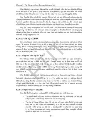 Chương 5 - Các thủ tục và thực tế trong sử dụng mã hoá
201
Các nhãn thời gian và ngày tháng có thể xem là một cách mềm dẻo hơn đôi chút. Chúng
là các dấu hiệu về thời gian và ngày tháng mà thông báo được gửi với mức chính xác đủ để
cho không có hai thông báo nào có cùng một dấu hiệu. Các nhãn này không phải đặt lại.
Bên thu phải đồng bộ về thời gian rất chặt chẽ với bên gửi. Khi truyền nhanh, nếu các
đồng bộ của bên thu và bên phát không đồng bộ thì nhãn thời gian của người gửi có thể chậm
hơn thời gian hiện thời của bên nhận. Có thể cho phép có một sai lệch nhỏ đối với thời gian
đồng bộ hoặc phải ghi nhận rằng các nhãn thời gian của bên gửi luôn nhanh hơn một chút.
Bây giờ, chúng ta sẽ nghiên cứu các khía cạnh khác nhau của DES trong các ứng dụng
riêng trong việc đảm bảo tính toàn vẹn, tránh sử dụng lại và đảm bảo bí mật. Các ứng dụng
này có thể thu được từ nhiều hệ thống mã khoá khác bởi vì chúng chỉ phụ thuộc vào những
tính chất chung của phép mã hoá.
5.5. CÁC CHẾ ĐỘ MÃ HOÁ
Bây giờ chúng ta nghiên cứu một số phương pháp khác nhau mà phép mã hoá có thể sử
dụng. Các nguyên tắc chung ở đây có thể áp dụng cho hầu hết các thuật toán mã hoá thông
thường (kể cả đối xứng và không đối xứng). Một dạng sử dụng DES đã được trình bày trong
chương 3, được gọi là chế độ quyển mã điện tử (ECB). Trong những phần sau ta sẽ trình bày
các chế độ sử dụng DES khác.
5.5.1. Chế độ xích khối mật mã (CBC)
Như đã nêu ở trên, chế độ CBC bắt đầu bằng một vector khởi tạo ngẫu nhiên (IV),
vector này được mã hoá và được gửi như khối 1. Sau đó, vector này sẽ được cộng mod 2 với
khối bản rõ đầu tiên   1 ,E p IV k . Kết quả này sẽ được mã làm khối 2. Sau đó, khối bản
mã thứ hai này sẽ được cộng mod 2 với khối bản rõ tiếp theo trong thông báo nhằm không thể
thay thế khối bản mã bằng một khối khác mà không bị phát hiện. Chế độ CBC đã được chỉ ra
trên hình 5.24.
Chế độ CBC cũng có tính chất tự sửa sao cho một sự thay đổi trong khối ic chỉ ảnh
hưởng tới việc giảm mã cho các khối ip và 1ip  . Tuy nhiên, các khối 2ip  và tiếp theo sẽ
không bị tác động. Sau hai khối hàm cộng mod 2 sẽ huỷ bất kỳ một sai nào. (Cần nhớ rằng,
đối với một khâu bất kỳ x , 0x x  ). Tính chất tự sửa là thuận tiện vì một sai số trong
truyền dẫn hoặc mã hoá sẽ không phá huỷ một lượng lớn bản mã.
5.5.2. Chế độ hồi tiếp mật mã (CFB)
Bản chất định hướng theo khối của DES là không thuận tiện với 2 lý do sau.
 Thứ nhất là khối cuối cùng phải được độn thêm. Bởi vậy, kích thước của bản mã
kết quả có thể lớn hơn một chút so với bản rõ tương ứng.
 Thứ hai là không thể thực hiện việc mã hoá nếu chưa nhận đủ 64 bit của một
khối. Bởi vậy, tốc độ mã hoá cho một ký tự có thể phụ thuộc vào tốc độ nhận
của một vài ký tự tiếp sau. Có một số ứng dụng đòi hỏi phải mã hoá ngay từng
ký tự. Ví dụ, trong một môi trường mạng an toàn, người dùng phải phát mỗi ký
tự như nó được đưa vào từ đầu cuối.
PTIT
 