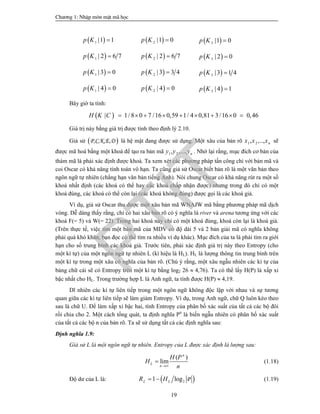 Ch­¬ng 1: NhËp m«n mËt m· häc
19
 1 |1 1p K   2 |1 0p K   3 |1 0p K 
 1 | 2 6 7p K   2 | 2 6 7p K   3 | 2 0p K 
 1 | 3 0p K   2 | 3 3 4p K   3 | 3 1 4p K 
 1 | 4 0p K   2 | 4 0p K   3 | 4 1p K 
Bây giờ ta tính:
  1/ 8 0 7 /16 0,59 1/ 4 0,81 3/16 0 0,46|H K C         
Giá trị này bằng giá trị được tính theo định lý 2.10.
Giả sử  P,C,K,E,D là hệ mật đang được sử dụng. Một xâu của bản rõ 1 2, ,.., nx x x sẽ
được mã hoá bằng một khoá để tạo ra bản mã 1 2, ,..., ny y y . Nhớ lại rằng, mục đích cơ bản của
thám mã là phải xác định được khoá. Ta xem xét các phương pháp tấn công chỉ với bản mã và
coi Oscar có khả năng tính toán vô hạn. Ta cũng giả sử Oscar biết bản rõ là một văn bản theo
ngôn ngữ tự nhiên (chẳng hạn văn bản tiếng Anh). Nói chung Oscar có khả năng rút ra một số
khoá nhất định (các khoá có thể hay các khoá chấp nhận được) nhưng trong đó chỉ có một
khoá đúng, các khoá có thể còn lại (các khoá không đúng) được gọi là các khoá giả.
Ví dụ, giả sử Oscar thu được một xâu bản mã WNAJW mã bằng phương pháp mã dịch
vòng. Dễ dàng thấy rằng, chỉ có hai xâu bản rõ có ý nghĩa là river và arena tương ứng với các
khoá F(= 5) và W(= 22). Trong hai khoá này chỉ có một khoá đúng, khoá còn lại là khoá giả.
(Trên thực tế, việc tìm một bản mã của MDV có độ dài 5 và 2 bản giải mã có nghĩa không
phải quá khó khăn, bạn đọc có thể tìm ra nhiều ví dụ khác). Mục đích của ta là phải tìm ra giới
hạn cho số trung bình các khoá giả. Trước tiên, phải xác định giá trị này theo Entropy (cho
một kí tự) của một ngôn ngữ tự nhiên L (kí hiệu là HL). HL là lượng thông tin trung bình trên
một kí tự trong một xâu có nghĩa của bản rõ. (Chú ý rằng, một xâu ngẫu nhiên các kí tự của
bảng chữ cái sẽ có Entropy trên một kí tự bằng log2 26  4,76). Ta có thể lấy H(P) là xấp xỉ
bậc nhất cho HL. Trong trường hợp L là Anh ngữ, ta tính được H(P)  4,19.
Dĩ nhiên các kí tự liên tiếp trong một ngôn ngữ không độc lập với nhau và sự tương
quan giữa các kí tự liên tiếp sẽ làm giảm Entropy. Ví dụ, trong Anh ngữ, chữ Q luôn kéo theo
sau là chữ U. Để làm xấp xỉ bậc hai, tính Entropy của phân bố xác suất của tất cả các bộ đôi
rồi chia cho 2. Một cách tổng quát, ta định nghĩa Pn
là biến ngẫu nhiên có phân bố xác suất
của tất cả các bộ n của bản rõ. Ta sẽ sử dụng tất cả các định nghĩa sau:
Định nghĩa 1.9:
Giả sử L là một ngôn ngữ tự nhiên. Entropy của L được xác định là lượng sau:
( )
lim
n
L
n
H P
H
n
 (1.18)
Độ dư của L là:  21 log PL LR H  (1.19)
PTIT
 