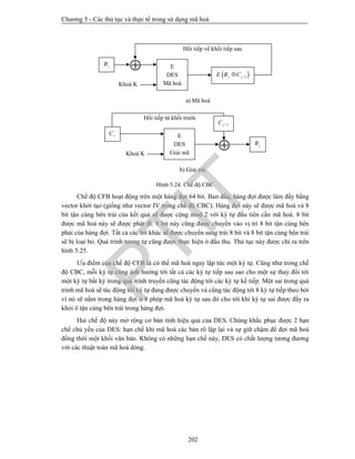Chương 5 - Các thủ tục và thực tế trong sử dụng mã hoá
202
Hình 5.24. Chế độ CBC
Chế độ CFB hoạt động trên một hàng đợi 64 bit. Ban đầu, hàng đợi được làm đầy bằng
vector khởi tạo (giống như vector IV trong chế độ CBC). Hàng đợi này sẽ được mã hoá và 8
bit tận cùng bên trái của kết quả sẽ được cộng mod 2 với ký tự đầu tiên cần mã hoá. 8 bit
được mã hoá này sẽ được phát đi. 8 bit này cũng được chuyển vào vị trí 8 bit tận cùng bên
phải của hàng đợi. Tất cả các bit khác sẽ được chuyển sang trái 8 bit và 8 bit tận cùng bên trái
sẽ bị loại bỏ. Quá trình tương tự cũng được thực hiện ở đầu thu. Thủ tục này được chỉ ra trên
hình 5.25.
Ưu điểm của chế độ CFB là có thể mã hoá ngay lập tức một ký tự. Cũng như trong chế
độ CBC, mỗi ký tự cũng ảnh hưởng tới tất cả các ký tự tiếp sau sao cho một sự thay đổi tới
một ký tự bất kỳ trong quá trình truyền cũng tác động tới các ký tự kế tiếp. Một sai trong quá
trình mã hoá sẽ tác động tới ký tự đang được chuyển và cũng tác động tới 8 ký tự tiếp theo bởi
vì nó sẽ nằm trong hàng đợi ở 8 phép mã hoá ký tự sau đó cho tới khi ký tự sai được đẩy ra
khỏi ô tận cùng bên trái trong hàng đợi.
Hai chế độ này mở rộng cơ bản tính hiệu quả của DES. Chúng khắc phục được 2 hạn
chế chủ yếu của DES: hạn chế khi mã hoá các bản rõ lặp lại và sự giữ chậm để đợi mã hoá
đồng thời một khối văn bản. Không có những hạn chế này, DES có chất lượng tương đương
với các thuật toán mã hoá dòng.
Hồi tiếp về khối tiếp sau
Khoá K
 E
DES
Mã hoá
 1j jE B C 
a) Mã hoá
iB
b) Giải mã
Hồi tiếp từ khối trước
Khoá K

E
DES
Giải mã
iC
jB
1jC 
PTIT
 
