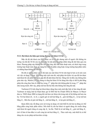 Chương 5 - Các thủ tục và thực tế trong sử dụng mã hoá
203
Hình 5.25. Chế độ CFB
5.5.3. Hai khoá cho hiệu quả tương đương một khoá 112 bit
Mặc dù độ dài khoá của DES được coi là đủ dài nhưng một số người vẫn không tin
tưởng vào độ dài 56 bit của nó. Sau đây là một phương pháp nhằm tăng độ dài hiệu quả của
khoá. Phương pháp này không đòi hỏi phải thay đổi bản thân thuật toán, nó thích hợp trong
trường hợp thuật toán được áp dụng bởi thiết bị phần cứng hoặc trong trường hợp phần mềm
có những đoạn không thể sửa đổi.
Do đã có những khảo sát về độ mật của một khoá 56 bit nên hợp lý hơn cả là nên xem
xét việc sử dụng 2 khoá. Nếu bằng một cách nào đó, một phép tìm kiếm vét cạn đã tìm được
một khoá thì cần phải thời gian gấp đôi để phá khoá thứ hai. Đáng tiếc là điều này không đơn
giản như vậy. Merkle [14] đã chứng tỏ rằng hai khoá 56 bit dùng liên tiếp có thể bị phá bằng
phép tấn công theo bản rõ chọn lọc trong 57
2 phép thử chứ không phải là trong 112
2 phép thử
như mong muốn. Bởi vậy, phép mã hoá lần hai hầu như không làm tăng độ mật.
Tuchman [15] tính rằng hai khoá được dùng theo một cách đặc biệt sẽ làm tăng độ mật.
Tuchman sử dụng một kỹ thuật được gọi là DES bội ba (Triple DES) do Matyas và Mayer
đưa ra. TDES được IBM sử dụng khi mã hoá các khoá chủ trong một số hệ thống mã hoá của
họ. Với hai khoá ( 1K và 2K ), người gửi sẽ mã hoá bằng 1K , giải mã bằng 2K và lại mã hoá
bằng 1K . Bên thu sẽ giải mã bằng 1K , mã hoá bằng 2K và lại giải mã bằng 1K .
Quan điểm này rất đáng xem xét trong sử dụng với một thiết bị mã hoá tự động (có thể
bằng phần cứng hoặc phần mềm). Nếu thiết bị cần hai khoá và người dùng chỉ muốn dùng
một khoá thì người dùng sẽ cung cấp 1K ba lần. Thiết bị sẽ mã bằng 1K , giải mã bằng 1K
(trở về bản rõ ban đầu) và cuối cùng lại mã hoá bằng 1K . Theo cách này, một thiết bị có thể
dùng cho cả các phép mã hoá đơn và kép.
Byte ib

Byte tận cùng trái
Khoá K
8 byte cuối
Thanh ghi dịch
E
DES
Mã hoá
1ic 
icib
a) Mã hoá

Byte tận cùng trái
Khoá K
8 byte cuối
Thanh ghi dịch
ib
b) Giải mã
ic
D
DES
Giải mã
1ic 
ic ic
PTIT
 