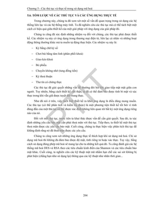 Chương 5 - Các thủ tục và thực tế trong sử dụng mã hoá
204
5.6. TÓM LƯỢC VỀ CÁC THỦ TỤC VÀ CÁC ỨNG DỤNG THỰC TẾ
Trong chương này, chúng ta đã xem xét một số vấn đề quan trọng trong sử dụng các hệ
thống liên lạc và các hệ thống máy tính. Ta đã nghiên cứu các thủ tục mà có thể tách biệt một
cách có hiệu quả giữa thiết kế của một giải pháp với ứng dụng của giải pháp đó.
Chúng ta cũng đã xác định những nhiệm vụ đối với chúng, các thủ tục phải được thiết
kế. Các nhiệm vụ này có ứng dụng trong thương mại điện tử, liên lạc cá nhân và những hoạt
động thông thường khác mà ta muốn tự động thực hiện. Các nhiệm vụ này là:
 Ký bằng chữ ký số
 Chơi bài bằng tâm linh (phân phối khoá)
 Giao kèo khoá
 Bỏ phiếu
 Chuyển không nhớ (tung đồng tiền)
 Ký thoả thuận
 Thư tín có chứng thực
Các thủ tục đã giải quyết những vấn đề thường đòi hỏi khi giao tiếp mặt mặt giữa con
người. Tuy nhiên, bằng cách thiết kế cẩn thận, ta đã có thể đảm bảo được tính bí mật và xác
thực trong khi vẫn giữ được tuyệt đối trung thực.
Như đã nói ở trên, việc tách biệt thiết kế ra khỏi ứng dụng là điều đáng mong muốn.
Các thủ tục (có thể phân tích và kiểm tra được) là một phương tiện thiết kế tốt bởi vì tính
đúng đắn của một thủ tục có thể được xác định không liên quan tới bất kỳ một ứng dụng riêng
nào của nó.
Đối với mỗi thủ tục, trước tiên ta khai thác được vấn đề cần giải quyết. Sau đó, ta xác
định những yêu cầu bảo mật cần phải thoả mãn với thủ tục. Tiếp theo, ta thiết kế một thủ tục
thoả mãn được các yêu cầu bảo mật. Cuối cùng, chúng ta thực hiện việc phân tích thủ tục để
khẳng định rằng nó đã thoả mãn được các yêu cầu.
Chúng ta cũng xem xét những ứng dụng thực tế thích hợp khi sử dụng mã hoá. Chỉ sử
dụng mã hoá thì không đủ đảm bảo được độ mật, tính riêng tư hoặc xác thực. Tuy vậy, bằng
cách sử dụng đúng phép mã hoá sẽ mang lại cho ta những kết quả đó. Ta cũng đánh giá các hệ
thống mã hoá DES và RSA theo các tiêu chuẩn kinh điển của Shannon và các tiêu chuẩn bảo
mật khác. Cuối cùng, ta nghiên cứu các kỹ thuật mật mã nhằm hạn chế các sai sót không bị
phát hiện (chẳng hạn như sử dụng lại) thông qua các kỹ thuật như nhãn thời gian...
PTIT
 