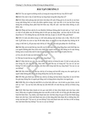 Chương 5 - Các thủ tục và thực tế trong sử dụng mã hoá
205
BÀI TẬP CHƯƠNG 5
Bài 5.1: Tại sao người ta không muốn có trọng tài trong một thủ tục trao đổi bí mật?
Bài 5.2: Cho một ví dụ về một thủ tục tự ràng buộc trong đời sống thực tế?
Bài 5.3: Hàm niêm phong mật mã trước tiên được đề xuất (Tổng giá trị số của tất cả các byte
trong một thông báo) có một yếu điểm nghiêm trọng: việc trao đổi vị trí của hai byte trong
thông báo sẽ không được phát hiện bởi hàm này. Hãy đề xuất một hàm khác không có yếu
điểm này.
Bài 5.4: Phép mã hoá xếp ba lô của Merkler Hellman không phải là một ánh xạ "vào", tức là
có một số nhị phân nào đó không phải là kết quả áp dụng phép mã hoá xếp ba lô lên một
đoạn bản rõ. Với những thủ tục nào thì đặc tính này sẽ gây ra vấn đề? Hãy giải thích?
Bài 5.5: Có một yếu điểm trong cơ chế niêm phong mật mã được nêu ở đây. Nếu R có thể
tính Sf để kiểm tra xem tư liệu M đã nhận được có phải là tư liệu đã phát hay không thì R
cũng có thể tính Sf để giả mạo một chữ ký số. Hãy đề xuất một giải pháp cho vấn đề này.
Bài 5.6: Hãy mô tả một thủ tục trao đổi các bí mật một cách công bằng theo cách thiết lập của
con người (không phải theo kiểu máy tính). Hai người muốn trao đổi thông tin bí mật nhưng
không một ai muốn đưa một bí mật mà không nhận được một bí mật từ phía bên kia.
a) Các yêu cầu bí mật của tình huống này là gì?
b) Thế nào là một thủ tục trao đổi bí mật công bằng?
Bài 5.7: Hãy liệt kê các yêu cầu của một sơ đồ chữ ký số khoá bí mật. Có thể có một yêu cầu
nào trong các yêu cầu này cần thoả mãn với một thủ tục có trọng tài? Tại sao có, tại sao
không? Có thể có một yêu cầu này cần thoả mãn trong một thủ tục ràng buộc? Tại sao có, tại
sao không?
Bài 5.8: Hãy trình bày một thủ tục chữ ký số sử dụng mã hoá đối xứng sao cho người gửi và
người nhận không phải để lộ nội dung thông báo của họ cho trọng tài.
Bài 5.9: Hãy giải thích tạo sao thủ tục chữ ký số dùng mã hoá khoá công khai sẽ cản trở bên
thu giả mạo thông báo từ người gửi bằng cách sử dụng khoá công khai của người gửi.
Bài 5.10: Hãy chỉ ra rằng hệ mật RSA có cả hai tính chất sau: vừa là ánh xạ giao hoán, vừa là
ánh xạ "vào". Tại sao hai tính chất này lại cần thiết đối với một thủ tục chữ ký số khoá công
khai?
Bài 5.11: Một hàm băm (hash) sẽ rút gọn một khối số liệu (lớn) thành một tóm lược (nhỏ
hơn). Điều này có nghĩa là không phải mọi sửa đổi có thể có đối với số liệu gốc đều được phát
hiện bởi hàm băm. Tuy nhiên, một thuật toán nén văn bản cũng rút gọn số liệu lớn thành dạng
được nén nhỏ hơn. Liệu một thuật toán nén có khả năng phát hiện được tất cả những thay đổi
trong văn bản gốc? Tại sao có, tại sao không? Liệu một thuật toán nén văn bản có thể sử dụng
như một hàm băm hay không? Tại sao có, tại sao không?
PTIT
 