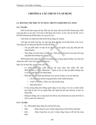 Chương 6 - Các chuẩn và áp dụng
206
CHƯƠNG 6. CÁC CHUẨN VÀ ÁP DỤNG
6.1. BẢO MẬT THƯ ĐIỆN TỬ SỬ DỤNG PRETTY GOOD PRIVACY (PGP)
6.1.1. Mở đầu
PGP là một hiện tượng nổi bật. PGP chủ yếu được kiến tạo bởi Phil Zimmerman. PGP
cung cấp dịch vụ xác thực và bí mật có thể dùng cho E-mail và cho việc lưu trữ file. Về cơ
bản Phil Zimmerman đã làm được các công việc sau:
Chọn được các thuật toán mật mã tốt để tạo dựng các modun.
Tích hợp các thuật toán này vào một ứng dụng độc lập với hệ điều hành và bộ xử lý.
Ứng dụng này sử dụng một tập nhỏ các lệnh dễ dùng.
 Tạo gói phần mềm với đầy đủ tài liệu kể cả mã nguồn cung cấp miễn phí trên
mạng Internet.
 Thỏa thuận với một công ty (ViaCrypt - Hiện nay là Network Associates) để cung
cấp phiên bản thương mại với giá rẻ.
PGP đã phát triển mạnh mẽ và hiện nay đang được sử dụng rộng rãi (được xem như một
chuẩn bảo mật E-mail cho cộng đồng Internet).
Một số lý do thúc đẩy sự phát triển của PGP:
 Có nhiều phiên bản miễn phí có thể chạy được trên nhiều nền như:
DOS/Windows, UNIX, Macintosh… Ngoài ra còn có một sản phẩm thương mại
có sự trợ giúp đầy đủ cho khách hàng.
 PGP dựa trên các thuật toán đã được xem xét kỹ và được coi là cực mật như:
 Các thuật toán mã hóa công khai RSA, DSS, Diffie-Hellman.
 CAST-128, IDEA, TDEA cho mật mã đối xứng.
 Hàm băm SHA-1
 Có lực lượng đông đảo những người dùng từ các công ty tới các cá nhân muốn
giao tiếp an toàn với các người khác bên ngoài thế giới qua Internet và qua các
mạng khác.
 Không bị khống chế và ràng buộc bởi bất kỳ một chính phủ nào hoặc bởi bất cứ
một cơ quan tiêu chuẩn nào.
6.1.2. Ký hiệu
 Ks : Khóa phiên được dùng cho mã hóa đối xứng.
 KRa : Khóa riêng của user A được dùng trong sơ đồ mã hóa công khai.
 KUa : Khóa công khai của user A được dùng trong sơ đồ mã hóa công
khai.
PTIT
 