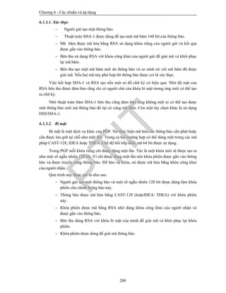 Chương 6 - Các chuẩn và áp dụng
208
6.1.3.1. Xác thực
 Người gửi tạo một thông báo.
 Thuật toán SHA-1 được dùng để tạo một mã băm 160 bít của thông báo.
 Mã băm được mã hóa bằng RSA sử dụng khóa riêng của người gửi và kết quả
được gắn vào thông báo.
 Bên thu sử dụng RSA với khóa công khai của người gửi để giải mã và khôi phục
lại mã băm.
 Bên thu tạo một mã băm mới do thông báo và so sánh nó với mã băm đã được
giải mã. Nếu hai mã này phù hợp thì thông báo được coi là xác thực.
Việc kết hợp SHA-1 và RSA tạo nền một sơ đồ chữ ký có hiệu quả. Nhờ độ mật của
RSA bên thu được đảm bảo rằng chỉ có người chủ của khóa bí mật tương ứng mới có thể tạo
ra chữ ký.
Nhờ thuật toán băm SHA-1 bên thu cũng đảm bảo rằng không một ai có thể tạo được
một thông báo mới mà thông báo đó lại có cùng mã băm. Còn một tùy chọn khác là sử dụng
DSS/SHA-1.
6.1.3.2. Bí mật
Bí mật là một dịch vụ khác của PGP. Nó thực hiện mã hóa các thông báo cần phát hoặc
cần được lưu giữ tại chỗ như một file. Trong cả hai trường hợp có thể dùng một trong các mã
pháp CAST-128, IDEA hoặc TDEA. Chế độ hồi tiếp khối mã 64 bít được sử dụng .
Trong PGP mỗi khóa riêng chỉ được dùng một lần. Tức là một khóa mới sẽ được tạo ra
như một số ngẫu nhiên 128 bít. Vì chỉ được dùng một lần nên khóa phiên được gắn vào thông
báo và được truyền cùng thông báo. Để bảo vệ khóa, nó được mã hóa bằng khóa công khai
của người nhận.
Quá trình này được mô tả như sau:
 Người gửi tạo một thông báo và một số ngẫu nhiên 128 bít được dùng làm khóa
phiên cho chính thông báo này.
 Thông báo được mã hóa bằng CAST-128 (hoặcIDEA/ TDEA) với khóa phiên
này.
 Khóa phiên được mã bằng RSA nhờ dùng khóa công khai của người nhận và
được gắn vào thông báo.
 Bên thu dùng RSA với khóa bí mật của mình để giải mã và khôi phục lại khóa
phiên.
 Khóa phiên được dùng để giải mã thông báo.
PTIT
 