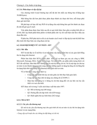 Chương 6 - Các chuẩn và áp dụng
211
6.1.3.6. Phân đoạn và sắp xếp lại.
Các chương trình E-mail thường hạn chế độ dài lớn nhất của thông báo (Chẳng hạn
50.000 bytes).
Một thông báo dài hơn phải được phân đoạn thành các đoạn nhỏ hơn, mỗi đoạn phải
được gửi tách biệt.
Để phù hợp với hạn chế này PGP sẽ tự động chia một thông báo quá lớn thành các đoạn
đủ nhỏ để gửi qua E-mail.
Việc phân đoạn được thực hiện sau tất cả quá trình khác (bao gồm cả phép biến đổi cơ
số 64). Bởi vậy thành phần khóa phiên và thành phần chữ ký chỉ xuất hiện một lần ở đầu của
đoạn đầu trên.
Ở phía thu, PGP phải tách ra tất cả các header của E-mail và lắp ráp lại toàn bộ khối ban
đầu trước khi thực hiện các công đoạn còn lại.
6.2. GIAO DỊCH ĐIỆN TỬ AN TOÀN - SET
6.2.1. Mở đầu
SET là một đặc tả về mã hóa và an toàn được xây dựng nhằm bảo vệ các giao dịch bằng
thẻ tín dụng trên Internet.
Phiên bản hiện thời SETv1 được phát triển với sự tham gia của các công ty IBM,
Microsoft, Netscape, RSA, Terisa và Verisign. Tới năm 1998, các phần mềm tương thích với
SET đã xuất hiện. Bản thân SET không phải là một hệ thống chi trả. Nó là một tập các thủ tục
an toàn và các khuôn dạng an toàn cung cấp cho những người sử dụng hạ tầng chi trả bằng thẻ
tín dụng hiện thời trên mạng mở (Internet) theo một cách an toàn.
Về cơ bản SET cung cấp 3 dịch vụ:
 Cung cấp một kênh liên lạc an toàn giữa các bên thực hiện giao dịch.
 Cung cấp xác thực nhờ sử dụng các chứng chỉ số X509v.3.
 Đảm bảo tính riêng tư vì thông tin chỉ khả dụng đối với các bên vào lúc cần
thiết và ở nơi cần thiết.
SET được mô tả trong 3 cuốn sách được xuất bản năm 1997:
 Q1: Mô tả thương mại (80 trang).
 Q2: Hướng dẫn cho lập trình viên (629 trang).
 Q3: Định nghĩa thủ tục hình thức (262 trang).
6.2.2. Mô tả SET
6.2.2.1. Các yêu cầu thương mại
Q1 mô tả các yêu cầu thương mại cho quá trình chi trả an toàn và các thẻ tín dụng trên
Internet và các mạng khác.
- Cung cấp sự bí mật cho các thông tin đặt hàng và chi trả.
PTIT
 