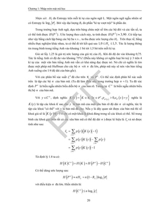 Ch­¬ng 1: NhËp m«n mËt m· häc
20
Nhận xét: HL đo Entropy trên mỗi kí tự của ngôn ngữ L. Một ngôn ngữ ngẫu nhiên sẽ
có Entropy là 2log P . Bởi vậy đại lượng RL đo phần "kí tự vượt trội" là phần dư.
Trong trường hợp Anh ngữ, dựa trên bảng chứa một số lớn các bộ đôi và các tần số, ta
có thể tính được 2
( )H P . Ước lượng theo cách này, ta tính được 2
( ) 3,90H P  . Cứ tiếp tục
như vậy bằng cách lập bảng các bộ ba v.v... ta thu được ước lượng cho HL. Trên thực tế, bằng
nhiều thực nghiệm khác nhau, ta có thể đi tới kết quả sau 1,0 1,5LH  . Tức là lượng thông
tin trung bình trong tiếng Anh vào khoảng 1 bit tới 1,5 bit trên mỗi kí tự.
Giả sử lấy 1,25 là giá trị ước lượng của giá trị của HL. Khi đó độ dư vào khoảng 0,75.
Tức là tiếng Anh có độ dư vào khoảng 75%! (Điều này không có nghĩa loại bỏ tuỳ ý 3 trên 4
kí tự của một văn bản tiếng Anh mà vẫn có khả năng đọc được nó. Nó chỉ có nghĩa là tìm
được một phép mã Huffman cho các bộ n với n đủ lớn, phép mã này sẽ nén văn bản tiếng
Anh xuống còn 1/4 độ dài của bản gốc).
Với các phân bố xác suất Cn
đã cho trên K và P n
. Có thể xác định phân bố xác suất
trên là tập các bộ n của bản mã. (Ta đã làm điều này trong trường hợp 1n  ). Ta đã xác
định n
P là biến ngẫu nhiên biểu diễn bộ n của bản rõ. Tương tự n
C là biến ngẫu nhiên biểu
thị bộ n của bản mã.
Với n
y C , định nghĩa:       , 0,n
n
P
K; P Kx
K y K x p e x y      nghĩa là
( )K y là tập các khoá K sao cho y là bản mã của một xâu bản rõ độ dài n có nghĩa, tức là
tập các khoá "có thể" với y là bản mã đã cho. Nếu y là dãy quan sát được của bản mã thì số
khoá giả sẽ là  0 1K y  vì chỉ có một khoá là khoá đúng trong số các khoá có thể. Số trung
bình các khoá giả (trên tất cả các xâu bản mã có thể độ dài n ) được kí hiệu là ns và nó được
tính như sau:
    
     
   
1
1
n
n n
n
n
y C
y C y C
y C
s p y K y
p y K y p y
p y K y

 

 
 
 

 

Từ định lý 1.8 ta có:
       n n n
H K C H K H P H C  
Có thể dùng ước lượng sau:
    21 log Pn
L LH P nH n R  
với điều kiện n đủ lớn. Hiển nhiên là:
  2log Cn
H C n
PTIT
 