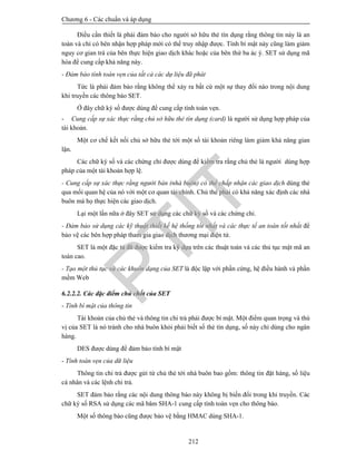 Chương 6 - Các chuẩn và áp dụng
212
Điều cần thiết là phải đảm bảo cho người sở hữu thẻ tín dụng rằng thông tin này là an
toàn và chỉ có bên nhận hợp pháp mới có thể truy nhập được. Tính bí mật này cũng làm giảm
nguy cơ gian trá của bên thực hiện giao dịch khác hoặc của bên thứ ba ác ý. SET sử dụng mã
hóa để cung cấp khả năng này.
- Đảm bảo tính toàn vẹn của tất cả các dự liệu đã phát
Tức là phải đảm bảo rằng không thể xảy ra bất cứ một sự thay đổi nào trong nội dung
khi truyền các thông báo SET.
Ở đây chữ ký số được dùng để cung cấp tính toàn vẹn.
- Cung cấp sự xác thực rằng chủ sở hữu thẻ tín dụng (card) là người sử dụng hợp pháp của
tài khoản.
Một cơ chế kết nối chủ sở hữu thẻ tới một số tài khoản riêng làm giảm khả năng gian
lận.
Các chữ ký số và các chứng chỉ được dùng để kiểm tra rằng chủ thẻ là người dùng hợp
pháp của một tài khoản hợp lệ.
- Cung cấp sự xác thực rằng người bán (nhà buôn) có thể chấp nhận các giao dịch dùng thẻ
qua mối quan hệ của nó với một cơ quan tài chính. Chủ thẻ phải có khả năng xác định các nhà
buôn mà họ thực hiện các giao dịch.
Lại một lần nữa ở đây SET sử dụng các chữ ký số và các chứng chỉ.
- Đảm bảo sử dụng các kỹ thuật thiết kế hệ thống tốt nhất và các thực tế an toàn tốt nhất để
bảo vệ các bên hợp pháp tham gia giao dịch thương mại điện tử.
SET là một đặc tả đã được kiểm tra kỹ dựa trên các thuật toán và các thủ tục mật mã an
toàn cao.
- Tạo một thủ tục và các khuôn dạng của SET là độc lập với phần cứng, hệ điều hành và phần
mềm Web
6.2.2.2. Các đặc điểm chủ chốt của SET
- Tính bí mật của thông tin
Tài khoản của chủ thẻ và thông tin chi trả phải được bí mật. Một điểm quan trọng và thú
vị của SET là nó tránh cho nhà buôn khỏi phải biết số thẻ tín dụng, số này chỉ dùng cho ngân
hàng.
DES được dùng để đảm bảo tính bí mật
- Tính toàn vẹn của dữ liệu
Thông tin chi trả được gửi từ chủ thẻ tới nhà buôn bao gồm: thông tin đặt hàng, số liệu
cá nhân và các lệnh chi trả.
SET đảm bảo rằng các nội dung thông báo này không bị biến đổi trong khi truyền. Các
chữ ký số RSA sử dụng các mã băm SHA-1 cung cấp tính toàn vẹn cho thông báo.
Một số thông báo cũng được bảo vệ bằng HMAC dùng SHA-1.
PTIT
 