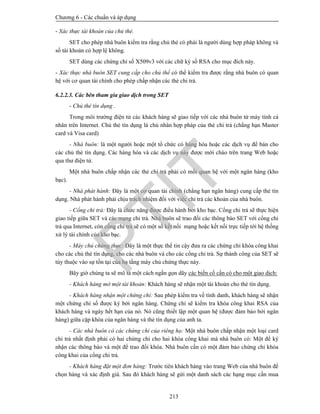 Chương 6 - Các chuẩn và áp dụng
213
- Xác thực tài khoản của chủ thẻ.
SET cho phép nhà buôn kiểm tra rằng chủ thẻ có phải là người dùng hợp pháp không và
số tài khoản có hợp lệ không.
SET dùng các chứng chỉ số X509v3 với các chữ ký số RSA cho mục đích này.
- Xác thực nhà buôn SET cung cấp cho chủ thể có thể kiểm tra được rằng nhà buôn có quan
hệ với cơ quan tài chính cho phép chấp nhận các thẻ chi trả.
6.2.2.3. Các bên tham gia giao dịch trong SET
- Chủ thẻ tín dụng .
Trong môi trường điện tử các khách hàng sẽ giao tiếp với các nhà buôn từ máy tính cá
nhân trên Internet. Chủ thẻ tín dụng là chủ nhân hợp pháp của thẻ chi trả (chẳng hạn Master
card và Visa card)
- Nhà buôn: là một người hoặc một tổ chức có hàng hóa hoặc các dịch vụ để bán cho
các chủ thẻ tín dụng. Các hàng hóa và các dịch vụ này được mời chào trên trang Web hoặc
qua thư điện tử.
Một nhà buôn chấp nhận các thẻ chi trả phải có mối quan hệ với một ngân hàng (kho
bạc).
- Nhà phát hành: Đây là một cơ quan tài chính (chẳng hạn ngân hàng) cung cấp thẻ tín
dụng. Nhà phát hành phải chịu trách nhiệm đối với việc chi trả các khoản của nhà buôn.
- Cổng chi trả: Đây là chức năng được điều hành bởi kho bạc. Cổng chi trả sẽ thực hiện
giao tiếp giữa SET và các mạng chi trả. Nhà buôn sẽ trao đổi các thông báo SET với cổng chi
trả qua Internet, còn cổng chi trả sẽ có một số kết nối mạng hoặc kết nối trực tiếp tới hệ thống
xử lý tài chính của kho bạc.
- Máy chủ chứng thực: Đây là một thực thể tin cậy đưa ra các chứng chỉ khóa công khai
cho các chủ thẻ tín dụng, cho các nhà buôn và cho các cổng chi trả. Sự thành công của SET sẽ
tùy thuộc vào sự tồn tại của hạ tầng máy chủ chứng thực này.
Bây giờ chúng ta sẽ mô tả một cách ngắn gọn dãy các biến cố cần có cho một giao dịch:
- Khách hàng mở một tài khoản: Khách hàng sẽ nhận một tài khoản cho thẻ tín dụng.
- Khách hàng nhận một chứng chỉ: Sau phép kiểm tra về tính danh, khách hàng sẽ nhận
một chứng chỉ số được ký bởi ngân hàng. Chứng chỉ sẽ kiểm tra khóa công khai RSA của
khách hàng và ngày hết hạn của nó. Nó cũng thiết lập một quan hệ (được đảm bảo bởi ngân
hàng) giữa cặp khóa của ngân hàng và thẻ tín dụng của anh ta.
- Các nhà buôn có các chứng chỉ của riêng họ: Một nhà buôn chấp nhận một loại card
chi trả nhất định phải có hai chứng chỉ cho hai khóa công khai mà nhà buôn có: Một để ký
nhận các thông báo và một để trao đổi khóa. Nhà buôn cần có một đảm bảo chứng chỉ khóa
công khai của cổng chi trả.
- Khách hàng đặt một đơn hàng: Trước tiên khách hàng vào trang Web của nhà buôn để
chọn hàng và xác định giá. Sau đó khách hàng sẽ gửi một danh sách các hạng mục cần mua
PTIT
 