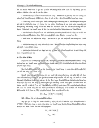 Chương 6 - Các chuẩn và áp dụng
214
tới nhà buôn. Nhà buôn sẽ gửi trở lại một đơn hàng chứa danh sách các mặt hàng, giá của
chúng, giá tổng cộng và số của đơn hàng.
- Nhà buôn được kiểm tra thêm vào đơn hàng : Nhà buôn sẽ gửi một bản sao chứng chỉ
của nó để khách hàng có thể kiểm tra được là anh ta làm việc với một kho hàng hợp pháp.
- Đơn hàng chi trả được gửi: Khách hàng sẽ gửi cả thông tin về đơn hàng và thông tin
chi trả tới nhà buôn cùng với chứng chỉ của mình. Đơn hàng sẽ xác nhận việc mua các mặt
hàng trong đơn hàng, thông tin chi trả được mã hóa theo cách mà nhà buôn không thể đọc
được. Chứng chỉ của khách hàng sẽ làm cho nhà buôn có thể kiểm tra được khách hàng.
- Nhà buôn yêu cầu quyền chi trả: Nhà buôn gửi thông tin chi trả tới cổng chi trả đòi hỏi
quyền nhận một khoản tín dụng thích hợp của khách hàng đủ cho vụ mua bán đó..
- Nhà buôn xác nhận đơn hàng: Nhà buôn sẽ gửi xác nhận về đơn hàng cho khách
hàng.
- Nhà buôn cung cấp hàng hóa và dịch vu: Nhà buôn vận chuyển hàng hóa hoặc cung
cấp dịch vụ cho khách hàng.
- Nhà buôn đòi hỏi chi trả: Đòi hỏi này sẽ dược gửi đến cổng chi trả là nơi khống chế
toàn bộ quá trình chi trả.
6.2.2.4. Chữ ký kép
Mục đích của chữ ký kép là liên kết 2 thông báo gửi cho hai bên nhận khác nhau. Trong
trường hợp này khách hàng muốn gửi thông tin đặt hàng (OI) tới nhà buôn và thông tin chi trả
(PI) tới ngân hàng.
Nhà buôn không cần biết số thẻ tín dụng của khách hàng và ngân hàng không cần biết
chi tiết đơn hàng của khách hàng.
Khách hàng cần giữ hai thông tin này tách biệt nhưng hai mục này phải kết nối theo
cách để có thể được dùng để giải quyết các tranh chấp khi cần. Kết nối này cần thiết để khách
hàng có thể chứng tỏ rằng chi trả này là cho đơn hàng đó chứ không phải cho các hàng hóa
hoặc dịch vụ khác. Để thấy rõ hơn ta phải giả sử rằng: khách hàng phải cho nhà buôn hai
thông báo: OI có ký và PI có ký. Và nhà buôn gửi PI tới ngân hàng. Nếu nhà buôn có giữ một
OI khác của khách hàng thì nhà buôn có thể tuyên bố rằng đó là OI đi kèm với PI này chứ
không phải là OI thực sự. Mối kết nối sẽ tránh được sự nhập nhèm đó.
    / /   CKRDS E H H PI H OI
KRC : Khóa chữ ký riêng của khách hàng.
Bây giờ giả sử rằng nhà buôn có chữ ký kép (PS), có OI và tóm lược thông báo của PI
(PIMD). Nhà buôn cũng có khóa công khai của khách hàng lấy từ chứng chỉ của khách hàng.
Sau đó nhà buôn có thể tính hai đại lượng sau:
  / /H PIM H OI
và  CKUD DS
PTIT
 