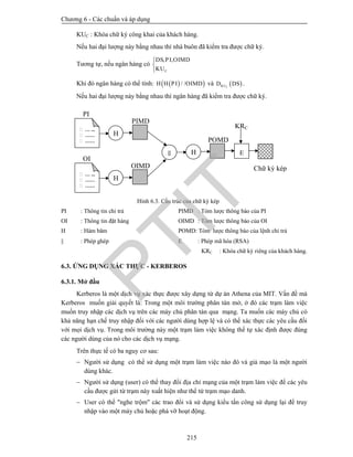 Chương 6 - Các chuẩn và áp dụng
215
KUC : Khóa chữ ký công khai của khách hàng.
Nếu hai đại lượng này bằng nhau thì nhà buôn đã kiểm tra được chữ ký.
Tương tự, nếu ngân hàng có
, ,
C
DS PI OIMD
KU



Khi đó ngân hàng có thể tính:   / /H H PI OIMD và  CKUD DS .
Nếu hai đại lượng này bằng nhau thì ngân hàng đã kiểm tra được chữ ký.
Hình 6.3. Cấu trúc của chữ ký kép
PI : Thông tin chi trả PIMD : Tóm lược thông báo của PI
OI : Thông tin đặt hàng OIMD : Tóm lược thông báo của OI
H : Hàm băm POMD: Tóm lược thông báo của lệnh chi trả
 : Phép ghép E : Phép mã hóa (RSA)
KRC : Khóa chữ ký riêng của khách hàng.
6.3. ỨNG DỤNG XÁC THỰC - KERBEROS
6.3.1. Mở đầu
Kerberos là một dịch vụ xác thực được xây dựng từ dự án Athena của MIT. Vấn đề mà
Kerberos muốn giải quyết là: Trong một môi trường phân tán mở, ở đó các trạm làm việc
muốn truy nhập các dịch vụ trên các máy chủ phân tán qua mạng. Ta muốn các máy chủ có
khả năng hạn chế truy nhập đối với các người dùng hợp lệ và có thể xác thực các yêu cầu đối
với mọi dịch vụ. Trong môi trường này một trạm làm việc không thể tự xác định được đúng
các người dùng của nó cho các dịch vụ mạng.
Trên thực tế có ba nguy cơ sau:
 Người sử dụng có thể sử dụng một trạm làm việc nào đó và giả mạo là một người
dùng khác.
 Người sử dụng (user) có thể thay đổi địa chỉ mạng của một trạm làm việc để các yêu
cầu được gửi từ trạm này xuất hiện như thể từ trạm mạo danh.
 User có thể "nghe trộm" các trao đổi và sử dụng kiểu tấn công sử dụng lại để truy
nhập vào một máy chủ hoặc phá vỡ hoạt động.
Chữ ký kép
KRC
PIMD
PI
… ...
……
……
H

OIMD
OI
… ...
……
……
H
POMD
H E
PTIT
 