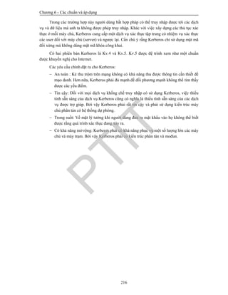 Chương 6 - Các chuẩn và áp dụng
216
Trong các trường hợp này người dùng bất hợp pháp có thể truy nhập được tới các dịch
vụ và dữ liệu mà anh ta không được phép truy nhập. Khác với việc xây dựng các thủ tục xác
thực ở mỗi máy chủ, Kerberos cung cấp một dịch vụ xác thực tập trung có nhiệm vụ xác thực
các user đối với máy chủ (server) và ngược lại. Cần chú ý rằng Kerberos chỉ sử dụng mật mã
đối xứng mà không dùng mật mã khóa công khai.
Có hai phiên bản Kerberos là Kv.4 và Kv.5. Kv.5 được đệ trình xem như một chuẩn
được khuyến nghị cho Internet.
Các yêu cầu chính đặt ra cho Kerberos:
 An toàn : Kẻ thu trộm trên mạng không có khả năng thu được thông tin cần thiết để
mạo danh. Hơn nữa, Kerberos phải đủ mạnh để đối phương mạnh không thể tìm thấy
được các yếu điểm.
 Tin cậy: Đối với mọi dịch vụ khống chế truy nhập có sử dụng Kerberos, việc thiếu
tính sẵn sàng của dịch vụ Kerberos cũng có nghĩa là thiếu tính sẵn sàng của các dịch
vụ được trợ giúp. Bởi vậy Kerberos phải rất tin cậy và phải sử dụng kiến trúc máy
chủ phân tán có hệ thống dự phòng.
 Trong suốt: Về mặt lý tưởng khi người dùng đưa ra mật khẩu vào họ không thể biết
được rằng quá trình xác thực đang xảy ra.
 Có khả năng mở rộng: Kerberos phải có khả năng phục vụ một số lượng lớn các máy
chủ và máy trạm. Bởi vậy Kerberos phải có kiến trúc phân tán và mođun.
PTIT
 