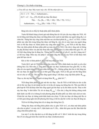 Chương 6 - Các chuẩn và áp dụng
218
c) Trao đổi xác thực Máy trạm/ máy chủ: Để thu nhận dịch vụ.
(5) C  V : Thẻ V // Authenticator C.
(6) V  C : EKc,v TS5 H (để xác thực lẫn nhau)
ThẻV = EKv [KC, v // IDC // ADC // IDV // TS2 // LT4 ]
Authenticator C = EK,tgs [IDC // ADC // TS 5]
Bảng trên cho ta thấy kỹ thuật phân phối khoá phiên.
Trước hết khách hàng (client) gửi một thông báo tới AS yêu cầu truy nhập vào TGS. AS
trả lời bằng một thông báo được mã bằng khóa trích xuất từ mật khẩu của người dùng (KC) có
chứa thẻ. Thông báo này cũng chứa một bản sao của khoá phiên KC,tgs cho C và TGS, vì khóa
phiên này nằm bên trong thông báo được mã bằng KC nên chỉ có máy trạm của người dùng
mới có thể đọc được nó. Khóa phiên này cũng nằm trong Thẻ tgs mà TGS có thể đọc được.
Như vậy khóa phiên đã được phân phối an toàn cho C và TGS. Cần chú ý rằng một số thông
tin phụ đã được thêm vào pha hội thoại đầu tiên. Thông báo (1) chứa nhãn thời gian TS 1 để
AS biết rằng thông báo là đúng lúc. Thông báo (2) chứa một số yếu tố của thẻ ở dạng mà C
có thể truy nhập. Điều này cho phép C xác nhận rằng thư này là của TGS và biết được thời
gian hết hạn của nó.
Khi có thẻ và khóa phiên C đã có thể truy nhập vào TGS.
Trước hết C gửi tới TGS một thông báo chứa thẻ + IDV (định danh của dịch vụ yêu cầu)
(thông báo (3)). Hơn nữa, C cũng phát một thẻ xác thực Authenticator bao gồm IDC và ADC
(địa chỉ của người dùng C) và một nhãn thời gian TS 3. Không giống như thẻ có thể dùng lại,
thẻ xác thực chỉ dùng một lần và có thời gian sống ngắn. TGS có thể giải mã thẻ bằng khóa
mà nó chia sẻ với AS. Thẻ này báo rằng người dùng C đã được cung cấp khóa phiên c,tgsK .
Thực ra, thẻ này báo rằng "Người sử dụng khóa c,tgsK phải là C ".
TGS dùng khóa phiên để giải mã thẻ xác thực . Sau đó TGS có thể kiểm tra tên và địa
chỉ từ thẻ xác thực từ nội dung của thẻ và từ địa chỉ mạng của thông báo tới. Nếu mọi điều là
phù hợp thì TGS dã được đảm bảo rằng người gửi thẻ thực sự là chủ nhân của thẻ. Thực ra thẻ
này báo rằng "ở thời điểm TS3 tôi sử dụng c,tgsK ". Cần chú ý rằng thẻ không chứng minh
định danh của bất cứ ai nhưng là một phương pháp để phân phối các khóa một cách an toàn.
Chính thẻ xác thực sẽ chứng minh định danh của client. Vì thẻ xác thực chỉ dùng một lần và
có thời gian dùng ngắn nên đối phương khó lòng có thể ăn cắp thẻ và thẻ xác thực để dùng lại.
TGS trả lời bằng thông báo (4) có dạng như thông báo (2).
Thông báo được mã bằng khóa phiên chia sẻ giữa TGS và C, nó chứa một khóa phiên
cần chia sẻ giữa C và máy chủ V, định danh của V; IDV, nhãn thời gian của thẻ. Bản thân thẻ
cũng chứa khóa phiên này.
Lúc này C có thẻ cấp dịch vụ có thể dùng lại đối với V. Khi C trình thẻ này trong thông
báo (5) nó cũng gửi kèm theo một thẻ xác thực (Authentication)
PTIT
 