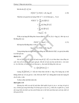 Ch­¬ng 1: NhËp m«n mËt m· häc
21
Khi đó nếu P C thì:
    2log Pn
LH K C H K nR  (1.20)
Tiếp theo xét quan hệ của lượng ( | )n
H K C với số khoá giả ns . Ta có:
    
   
   
 
2
2
log
log 1
n
n
n
n
y C
y C
y C
n
H K C p y K y
p y K y
p y K y
s






 



Ở đây ta áp dụng bất đẳng thức Jensen (định lý 1.5) với 2( ) log ( )f x x . Bởi vậy ta có
bất đẳng thức sau:
2( ) log ( 1)n
nH K C s  (1.21)
Kết hợp hai bất đẳng thức (1.20) và (1.21), ta có:
2 2log ( 1) ( ) logn Ls H K nR P  
Trong trường hợp các khoá được chọn đồng xác suất (Khi đó ( )H K có giá trị lớn nhất)
ta có kết quả sau.
Định lý 1.9:
Giả sử  P,C,K,E,D là một hệ mật trong đó C P và các khoá được chọn đồng xác
suất. Giả sử RL là độ dư của ngôn ngữ gốc. Khi đó với một xâu bản mã độ dài n cho trước
(n là số đủ lớn), số trung bình các khoá giả ns thoả mãn bất đẳng thức như sau:
   1n Ls K P nR 
Lượng   1LK P nR  tiến tới 0 theo hàm mũ khi n tăng. Ước lượng này có thể
không chính xác với các giá trị n nhỏ. Đó là do ( )n
H P n không phải là một ước lượng tốt
cho HL nếu n nhỏ.
Ta đưa ra đây một khái niệm nữa
Định nghĩa 1.10:
Khoảng duy nhất của một hệ mật được định nghĩa là giá trị của n mà ứng với giá trị
này, số khoá giả trung bình bằng 0 (kí hiệu giá trị này là 0n ). Điều đó có nghĩa là 0n là độ
dài trung bình cần thiết của bản mã để thám mã có thể tính toán khoá một cách duy nhất với
thời gian đủ lớn.
PTIT
 
