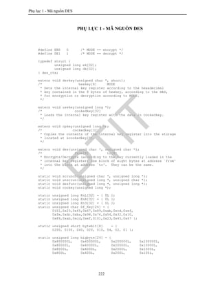 Phụ lục 1 - Mã nguồn DES
222
PHỤ LỤC 1 - MÃ NGUỒN DES
#define EN0 0 /* MODE == encrypt */
#define DE1 1 /* MODE == decrypt */
typedef struct {
unsigned long ek[32];
unsigned long dk[32];
} des_ctx;
extern void deskey(unsigned char *, short);
/* hexkey[8] MODE
* Sets the internal key register according to the hexadecimal
* key contained in the 8 bytes of hexkey, according to the DES,
* for encryption or decryption according to MODE.
*/
extern void usekey(unsigned long *);
/* cookedkey[32]
* Loads the internal key register with the data in cookedkey.
*/
extern void cpkey(unsigned long *);
/* cookedkey[32]
* Copies the contents of the internal key register into the storage
* located at &cookedkey[0].
*/
extern void des(unsigned char *, unsigned char *);
/* from[8] to[8]
* Encrypts/Decrypts (according to the key currently loaded in the
* internal key register) one block of eight bytes at address `from'
* into the block at address `to'. They can be the same.
*/
static void scrunch(unsigned char *, unsigned long *);
static void unscrun(unsigned long *, unsigned char *);
static void desfunc(unsigned long *, unsigned long *);
static void cookey(unsigned long *);
static unsigned long KnL[32] = { 0L };
static unsigned long KnR[32] = { 0L };
static unsigned long Kn3[32] = { 0L };
static unsigned char Df_Key[24] = {
0ì01,0x23,0x45,0x67,0x89,0xab,0xcd,0xef,
0xfe,0xdc,0xba,0x98,0x76,0x54,0x32,0x10,
0x89,0xab,0xcd,0xef,0ì01,0x23,0x45,0x67 };
static unsigned short bytebit[8] = {
0200, 0100, 040, 020, 010, 04, 02, 01 };
static unsigned long bigbyte[24] = {
0x800000L, 0x400000L, 0x200000L, 0x100000L,
0x80000L, 0x40000L, 0x20000L, 0x10000L,
0x8000L, 0x4000L, 0x2000L, 0x1000L,
0x800L, 0x400L, 0x200L, 0x100L,
PTIT
 