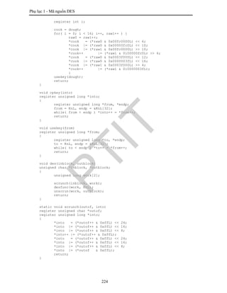 Phụ lục 1 - Mã nguồn DES
224
register int i;
cook = dough;
for( i = 0; i < 16; i++, raw1++ ) {
raw0 = raw1++;
*cook = (*raw0 & 0x00fc0000L) << 6;
*cook |= (*raw0 & 0x00000fc0L) << 10;
*cook |= (*raw1 & 0x00fc0000L) >> 10;
*cook++ |= (*raw1 & 0ì00000fc0L) >> 6;
*cook = (*raw0 & 0x0003f000L) << 12;
*cook |= (*raw0 & 0x0000003fL) << 16;
*cook |= (*raw1 & 0x0003f000L) >> 4;
*cook++ |= (*raw1 & 0ì0000003fL);
}
usekey(dough);
return;
}
void cpkey(into)
register unsigned long *into;
{
register unsigned long *from, *endp;
from = KnL, endp = &KnL[32];
while( from < endp ) *into++ = *from++;
return;
}
void usekey(from)
register unsigned long *from;
{
register unsigned long *to, *endp;
to = KnL, endp = &KnL[32];
while( to < endp ) *to++ = *from++;
return;
}
void des(inblock, outblock)
unsigned char *inblock, *outblock;
{
unsigned long work[2];
scrunch(inblock, work);
desfunc(work, KnL);
unscrun(work, outblock);
return;
}
static void scrunch(outof, into)
register unsigned char *outof;
register unsigned long *into;
{
*into = (*outof++ & 0xffL) << 24;
*into |= (*outof++ & 0xffL) << 16;
*into |= (*outof++ & 0xffL) << 8;
*into++ |= (*outof++ & 0xffL);
*into = (*outof++ & 0xffL) << 24;
*into |= (*outof++ & 0xffL) << 16;
*into |= (*outof++ & 0xffL) << 8;
*into |= (*outof & 0xffL);
return;
}
PTIT
 