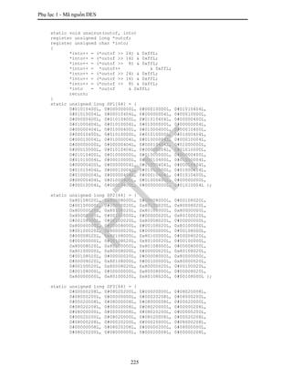 Phụ lục 1 - Mã nguồn DES
225
static void unscrun(outof, into)
register unsigned long *outof;
register unsigned char *into;
{
*into++ = (*outof >> 24) & 0xffL;
*into++ = (*outof >> 16) & 0xffL;
*into++ = (*outof >> 8) & 0xffL;
*into++ = *outof++ & 0xffL;
*into++ = (*outof >> 24) & 0xffL;
*into++ = (*outof >> 16) & 0xffL;
*into++ = (*outof >> 8) & 0xffL;
*into = *outof & 0xffL;
return;
}
static unsigned long SP1[64] = {
0#01010400L, 0#00000000L, 0#00010000L, 0#01010404L,
0#01010004L, 0#00010404L, 0#00000004L, 0#00010000L,
0#00000400L, 0#01010400L, 0#01010404L, 0#00000400L,
0#01000404L, 0#01010004L, 0#01000000L, 0#00000004L,
0#00000404L, 0#01000400L, 0#01000400L, 0#00010400L,
0#00010400L, 0#01010000L, 0#01010000L, 0#01000404L,
0#00010004L, 0#01000004L, 0#01000004L, 0#00010004L,
0#00000000L, 0#00000404L, 0#00010404L, 0#01000000L,
0#00010000L, 0#01010404L, 0#00000004L, 0#01010000L,
0#01010400L, 0#01000000L, 0#01000000L, 0#00000400L,
0#01010004L, 0#00010000L, 0#00010400L, 0#01000004L,
0#00000400L, 0#00000004L, 0#01000404L, 0#00010404L,
0#01010404L, 0#00010004L, 0#01010000L, 0#01000404L,
0#01000004L, 0#00000404L, 0#00010404L, 0#01010400L,
0#00000404L, 0#01000400L, 0#01000400L, 0#00000000L,
0#00010004L, 0#00010400L, 0#00000000L, 0#01010004L };
static unsigned long SP2[64] = {
0x80108020L, 0x80008000L, 0#00008000L, 0#00108020L,
0#00100000L, 0#00000020L, 0x80100020L, 0x80008020L,
0x80000020L, 0x80108020L, 0x80108000L, 0x80000000L,
0x80008000L, 0#00100000L, 0#00000020L, 0x80100020L,
0#00108000L, 0#00100020L, 0x80008020L, 0#00000000L,
0x80000000L, 0#00008000L, 0#00108020L, 0x80100000L,
0#00100020L, 0x80000020L, 0#00000000L, 0#00108000L,
0#00008020L, 0x80108000L, 0x80100000L, 0#00008020L,
0#00000000L, 0#00108020L, 0x80100020L, 0#00100000L,
0x80008020L, 0x80100000L, 0x80108000L, 0#00008000L,
0x80100000L, 0x80008000L, 0#00000020L, 0x80108020L,
0#00108020L, 0#00000020L, 0#00008000L, 0x80000000L,
0#00008020L, 0x80108000L, 0#00100000L, 0x80000020L,
0#00100020L, 0x80008020L, 0x80000020L, 0#00100020L,
0#00108000L, 0#00000000L, 0x80008000L, 0#00008020L,
0x80000000L, 0x80100020L, 0x80108020L, 0#00108000L };
static unsigned long SP3[64] = {
0#00000208L, 0#08020200L, 0#00000000L, 0#08020008L,
0#08000200L, 0#00000000L, 0#00020208L, 0#08000200L,
0#00020008L, 0#08000008L, 0#08000008L, 0#00020000L,
0#08020208L, 0#00020008L, 0#08020000L, 0#00000208L,
0#08000000L, 0#00000008L, 0#08020200L, 0#00000200L,
0#00020200L, 0#08020000L, 0#08020008L, 0#00020208L,
0#08000208L, 0#00020200L, 0#00020000L, 0#08000208L,
0#00000008L, 0#08020208L, 0#00000200L, 0#08000000L,
0#08020200L, 0#08000000L, 0#00020008L, 0#00000208L,
PTIT
 