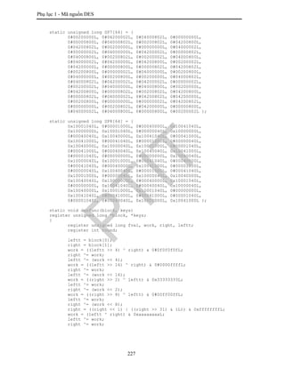 Phụ lục 1 - Mã nguồn DES
227
static unsigned long SP7[64] = {
0#00200000L, 0#04200002L, 0#04000802L, 0#00000000L,
0#00000800L, 0#04000802L, 0#00200802L, 0#04200800L,
0#04200802L, 0#00200000L, 0#00000000L, 0#04000002L,
0#00000002L, 0#04000000L, 0#04200002L, 0#00000802L,
0#04000800L, 0#00200802L, 0#00200002L, 0#04000800L,
0#04000002L, 0#04200000L, 0#04200800L, 0#00200002L,
0#04200000L, 0#00000800L, 0#00000802L, 0#04200802L,
0#00200800L, 0#00000002L, 0#04000000L, 0#00200800L,
0#04000000L, 0#00200800L, 0#00200000L, 0#04000802L,
0#04000802L, 0#04200002L, 0#04200002L, 0#00000002L,
0#00200002L, 0#04000000L, 0#04000800L, 0#00200000L,
0#04200800L, 0#00000802L, 0#00200802L, 0#04200800L,
0#00000802L, 0#04000002L, 0#04200802L, 0#04200000L,
0#00200800L, 0#00000000L, 0#00000002L, 0#04200802L,
0#00000000L, 0#00200802L, 0#04200000L, 0#00000800L,
0#04000002L, 0#04000800L, 0#00000800L, 0#00200002L };
static unsigned long SP8[64] = {
0x10001040L, 0#00001000L, 0#00040000L, 0x10041040L,
0x10000000L, 0x10001040L, 0#00000040L, 0x10000000L,
0#00040040L, 0x10040000L, 0x10041040L, 0#00041000L,
0x10041000L, 0#00041040L, 0#00001000L, 0#00000040L,
0x10040000L, 0x10000040L, 0x10001000L, 0#00001040L,
0#00041000L, 0#00040040L, 0x10040040L, 0x10041000L,
0#00001040L, 0#00000000L, 0#00000000L, 0x10040040L,
0x10000040L, 0x10001000L, 0#00041040L, 0#00040000L,
0#00041040L, 0#00040000L, 0x10041000L, 0#00001000L,
0#00000040L, 0x10040040L, 0#00001000L, 0#00041040L,
0x10001000L, 0#00000040L, 0x10000040L, 0x10040000L,
0x10040040L, 0x10000000L, 0#00040000L, 0x10001040L,
0#00000000L, 0x10041040L, 0#00040040L, 0x10000040L,
0x10040000L, 0x10001000L, 0x10001040L, 0#00000000L,
0x10041040L, 0#00041000L, 0#00041000L, 0#00001040L,
0#00001040L, 0#00040040L, 0x10000000L, 0x10041000L };
static void desfunc(block, keys)
register unsigned long *block, *keys;
{
register unsigned long fval, work, right, leftt;
register int round;
leftt = block[0];
right = block[1];
work = ((leftt >> 4) ^ right) & 0#0f0f0f0fL;
right ^= work;
leftt ^= (work << 4);
work = ((leftt >> 16) ^ right) & 0#0000ffffL;
right ^= work;
leftt ^= (work << 16);
work = ((right >> 2) ^ leftt) & 0x33333333L;
leftt ^= work;
right ^= (work << 2);
work = ((right >> 8) ^ leftt) & 0#00ff00ffL;
leftt ^= work;
right ^= (work << 8);
right = ((right << 1) | ((right >> 31) & 1L)) & 0xffffffffL;
work = (leftt ^ right) & 0xaaaaaaaaL;
leftt ^= work;
right ^= work;
PTIT
 