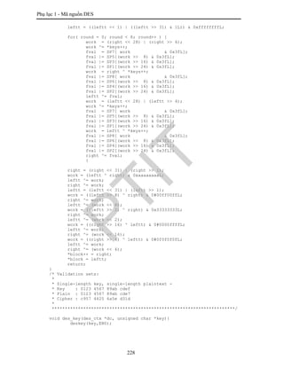 Phụ lục 1 - Mã nguồn DES
228
leftt = ((leftt << 1) | ((leftt >> 31) & 1L)) & 0xffffffffL;
for( round = 0; round < 8; round++ ) {
work = (right << 28) | (right >> 4);
work ^= *keys++;
fval = SP7[ work & 0x3fL];
fval |= SP5[(work >> 8) & 0x3fL];
fval |= SP3[(work >> 16) & 0x3fL];
fval |= SP1[(work >> 24) & 0x3fL];
work = right ^ *keys++;
fval |= SP8[ work & 0x3fL];
fval |= SP6[(work >> 8) & 0x3fL];
fval |= SP4[(work >> 16) & 0x3fL];
fval |= SP2[(work >> 24) & 0x3fL];
leftt ^= fval;
work = (leftt << 28) | (leftt >> 4);
work ^= *keys++;
fval = SP7[ work & 0x3fL];
fval |= SP5[(work >> 8) & 0x3fL];
fval |= SP3[(work >> 16) & 0x3fL];
fval |= SP1[(work >> 24) & 0x3fL];
work = leftt ^ *keys++;
fval |= SP8[ work & 0x3fL];
fval |= SP6[(work >> 8) & 0x3fL];
fval |= SP4[(work >> 16) & 0x3fL];
fval |= SP2[(work >> 24) & 0x3fL];
right ^= fval;
}
right = (right << 31) | (right >> 1);
work = (leftt ^ right) & 0xaaaaaaaaL;
leftt ^= work;
right ^= work;
leftt = (leftt << 31) | (leftt >> 1);
work = ((leftt >> 8) ^ right) & 0#00ff00ffL;
right ^= work;
leftt ^= (work << 8);
work = ((leftt >> 2) ^ right) & 0x33333333L;
right ^= work;
leftt ^= (work << 2);
work = ((right >> 16) ^ leftt) & 0#0000ffffL;
leftt ^= work;
right ^= (work << 16);
work = ((right >> 4) ^ leftt) & 0#0f0f0f0fL;
leftt ^= work;
right ^= (work << 4);
*block++ = right;
*block = leftt;
return;
}
/* Validation sets:
*
* Single-length key, single-length plaintext -
* Key : 0123 4567 89ab cdef
* Plain : 0123 4567 89ab cde7
* Cipher : c957 4425 6a5e d31d
*
**********************************************************************/
void des_key(des_ctx *dc, unsigned char *key){
deskey(key,EN0);
PTIT
 
