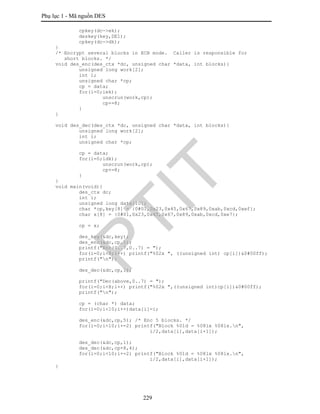 Phụ lục 1 - Mã nguồn DES
229
cpkey(dc->ek);
deskey(key,DE1);
cpkey(dc->dk);
}
/* Encrypt several blocks in ECB mode. Caller is responsible for
short blocks. */
void des_enc(des_ctx *dc, unsigned char *data, int blocks){
unsigned long work[2];
int i;
unsigned char *cp;
cp = data;
for(i=0;iek);
unscrun(work,cp);
cp+=8;
}
}
void des_dec(des_ctx *dc, unsigned char *data, int blocks){
unsigned long work[2];
int i;
unsigned char *cp;
cp = data;
for(i=0;idk);
unscrun(work,cp);
cp+=8;
}
}
void main(void){
des_ctx dc;
int i;
unsigned long data[10];
char *cp,key[8] = {0#01,0x23,0x45,0x67,0x89,0xab,0xcd,0xef};
char x[8] = {0#01,0x23,0x45,0x67,0x89,0xab,0xcd,0xe7};
cp = x;
des_key(&dc,key);
des_enc(&dc,cp,1);
printf("Enc(0..7,0..7) = ");
for(i=0;i<8;i++) printf("%02x ", ((unsigned int) cp[i])&0#00ff);
printf("n");
des_dec(&dc,cp,1);
printf("Dec(above,0..7) = ");
for(i=0;i<8;i++) printf("%02x ",((unsigned int)cp[i])&0#00ff);
printf("n");
cp = (char *) data;
for(i=0;i<10;i++)data[i]=i;
des_enc(&dc,cp,5); /* Enc 5 blocks. */
for(i=0;i<10;i+=2) printf("Block %01d = %08lx %08lx.n",
i/2,data[i],data[i+1]);
des_dec(&dc,cp,1);
des_dec(&dc,cp+8,4);
for(i=0;i<10;i+=2) printf("Block %01d = %08lx %08lx.n",
i/2,data[i],data[i+1]);
}
PTIT
 