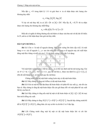 Ch­¬ng 1: NhËp m«n mËt m· häc
22
Nếu đặt 0ns  trong định lý 1.11 và giải theo n ta sẽ nhận được ước lượng cho
khoảng duy nhất:
0 2 2log logK PLn R
Ví dụ với mã thay thế, ta có 26P  và 26!K  . Nếu lấy 0,75LR  thì ta nhận
được ước lượng cho khoảng duy nhất bằng:
 0 88,4 0,75 4,7 25n   
Điều đó có nghĩa là thông thường nếu mã thám có được xâu bản mã với độ dài tối thiểu
là 25, anh ta có thể nhận được bản giải mã duy nhất.
BÀI TẬP CHƯƠNG 1.
Bài 1.1: Cho n là một số nguyên dương. Một hình vuông lớn latin cấp ( )n L là một
bảng n n các số nguyên 1,...,n sao cho mỗi một số trong n số nguyên này chỉ xuất hiện
đúng một lần ở hàng và mỗi cột của L. Ví dụ hình vuông Latin cấp 3 có dạng:
1 2 3
3 1 2
2 3 1
Với một hình vuông Latin L bất kỳ cấp n , ta có thể xác định một hệ mã tương ứng. Giả
sử  1,...,P = C = K n . Với 1 i n  , quy tắc mã hóa 1e được xác định là    1 ,e j L i j
(Do đó mỗi hàng của L sẽ cho một quy tắc mã hóa).
Chứng minh rằng hệ mật hình vuông Latin này có độ mật hoàn thiện.
Bài 1.2: Hãy chứng tỏ rằng mã Affine có độ mật hoàn thiện
Bài 1.3: Giả sử một hệ mật đạt được độ hoàn thiện với phân bố xác suất 0p nào đó của
bản rõ. Hãy chứng tỏ rằng độ mật hoàn thiện vẫn còn giữ được đối với một phân bố xác suất
bất kỳ của bản rõ.
Bài 1.4: Hãy chứng tỏ rằng nếu một hệ mật có độ hoàn thiện và K C P  thì mọi
bản mã là đồng xác suất.
Bài 1.5: Hãy chứng tỏ rằng      ,H X Y H Y H X Y  . Sau đó hãy chứng minh bổ
đề là    H X Y H X , đẳng thức chỉ xảy ra khi và chỉ khi X và Y độc lập.
Bài 1.5: Chứng minh rằng một hệ mật có độ mật hoàn thiện khi và chỉ khi
   H P C H P .
PTIT
 