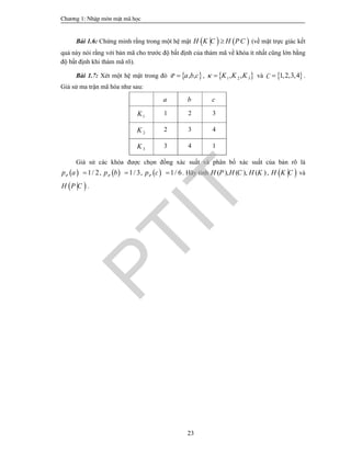 Ch­¬ng 1: NhËp m«n mËt m· häc
23
Bài 1.6: Chứng minh rằng trong một hệ mật    H K C H PC (về mặt trực giác kết
quả này nói rằng với bản mã cho trước độ bất định của thám mã về khóa ít nhất cũng lớn bằng
độ bất định khi thám mã rõ).
Bài 1.7: Xét một hệ mật trong đó  , ,P a b c ,  1 2 3, ,K K K  và  1,2,3,4C  .
Giả sử ma trận mã hóa như sau:
a b c
1K 1 2 3
2K 2 3 4
3K 3 4 1
Giả sử các khóa được chọn đồng xác suất và phân bố xác suất của bản rõ là
  1/ 2Pp a  ,   1/ 3Pp b  ,   1/ 6Pp c  . Hãy tính ( ), ( ), ( )H P H C H K ,  H K C và
 H P C .
PTIT
 
