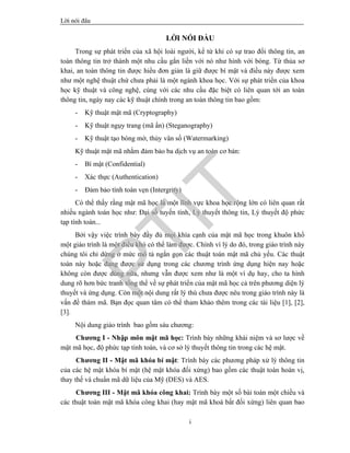 Lêi nãi ®Çu
i
LỜI NÓI ĐẦU
Trong sự phát triển của xã hội loài người, kể từ khi có sự trao đổi thông tin, an
toàn thông tin trở thành một nhu cầu gắn liền với nó như hình với bóng. Từ thủa sơ
khai, an toàn thông tin được hiểu đơn giản là giữ được bí mật và điều này được xem
như một nghệ thuật chứ chưa phải là một ngành khoa học. Với sự phát triển của khoa
học kỹ thuật và công nghệ, cùng với các nhu cầu đặc biệt có liên quan tới an toàn
thông tin, ngày nay các kỹ thuật chính trong an toàn thông tin bao gồm:
- Kỹ thuật mật mã (Cryptography)
- Kỹ thuật ngụy trang (mã ẩn) (Steganography)
- Kỹ thuật tạo bóng mờ, thủy vân số (Watermarking)
Kỹ thuật mật mã nhằm đảm bảo ba dịch vụ an toàn cơ bản:
- Bí mật (Confidential)
- Xác thực (Authentication)
- Đảm bảo tính toàn vẹn (Intergrity)
Có thể thấy rằng mật mã học là một lĩnh vực khoa học rộng lớn có liên quan rất
nhiều ngành toán học như: Đại số tuyến tính, Lý thuyết thông tin, Lý thuyết độ phức
tạp tính toán...
Bởi vậy việc trình bày đầy đủ mọi khía cạnh của mật mã học trong khuôn khổ
một giáo trình là một điều khó có thể làm được. Chính vì lý do đó, trong giáo trình này
chúng tôi chỉ dừng ở mức mô tả ngắn gọn các thuật toán mật mã chủ yếu. Các thuật
toán này hoặc đang được sử dụng trong các chương trình ứng dụng hiện nay hoặc
không còn được dùng nữa, nhưng vẫn được xem như là một ví dụ hay, cho ta hình
dung rõ hơn bức tranh tổng thể về sự phát triển của mật mã học cả trên phương diện lý
thuyết và ứng dụng. Còn một nội dung rất lý thú chưa được nêu trong giáo trình này là
vấn đề thám mã. Bạn đọc quan tâm có thể tham khảo thêm trong các tài liệu [1], [2],
[3].
Nội dung giáo trình bao gồm sáu chương:
Chương I - Nhập môn mật mã học: Trình bày những khái niệm và sơ lược về
mật mã học, độ phức tạp tính toán, và cơ sở lý thuyết thông tin trong các hệ mật.
Chương II - Mật mã khóa bí mật: Trình bày các phương pháp xử lý thông tin
của các hệ mật khóa bí mật (hệ mật khóa đối xứng) bao gồm các thuật toán hoán vị,
thay thế và chuẩn mã dữ liệu của Mỹ (DES) và AES.
Chương III - Mật mã khóa công khai: Trình bày một số bài toán một chiều và
các thuật toán mật mã khóa công khai (hay mật mã khoá bất đối xứng) liên quan bao
PTIT
 