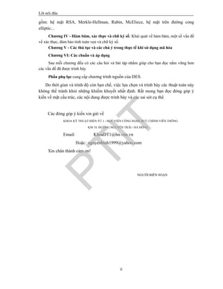 Lêi nãi ®Çu
ii
gồm: hệ mật RSA, Merkle-Hellman, Rabin, McEliece, hệ mật trên đường cong
elliptic...
Chương IV - Hàm băm, xác thực và chữ ký số: Khái quát về hàm băm, một số vấn đề
về xác thực, đảm bảo tính toàn vẹn và chữ ký số.
Chương V - Các thủ tục và các chú ý trong thực tế khi sử dụng mã hóa
Chương VI: Các chuẩn và áp dụng
Sau mỗi chương đều có các câu hỏi và bài tập nhằm giúp cho bạn đọc nắm vững hơn
các vấn đề đã được trình bày
Phần phụ lục cung cấp chương trình nguồn của DES.
Do thời gian và trình độ còn hạn chế, việc lựa chọn và trình bày các thuật toán này
không thể tránh khỏi những khiếm khuyết nhất định. Rất mong bạn đọc đóng góp ý
kiến về mặt cấu trúc, các nội dung được trình bày và các sai sót cụ thể.
Các đóng góp ý kiến xin gửi về
KHOA KỸ THUẬT ĐIỆN TỬ 1 - HỌC VIỆN CÔNG NGHỆ BƯU CHÍNH VIỄN THÔNG
KM 10. ĐƯỜNG NGUYỄN TRÃI - HÀ ĐÔNG
Email: KhoaDT1@hn.vnn.vn
Hoặc: nguyenbinh1999@yahoo.com
Xin chân thành cảm ơn!
NGƯỜI BIÊN SOẠN
PTIT
 