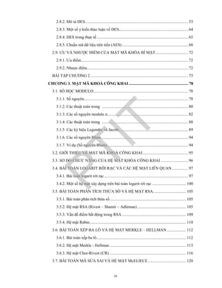 iv
2.8.2. Mô tả DES................................................................................................. 53
2.8.3. Một số ý kiến thảo luận về DES................................................................. 64
2.8.4. DES trong thực tế...................................................................................... 65
2.8.5. Chuẩn mã dữ liệu tiên tiến (AES) .............................................................. 68
2.9. ƯU VÀ NHƯỢC ĐIỂM CỦA MẬT MÃ KHÓA BÍ MẬT............................... 72
2.9.1. Ưu điểm .................................................................................................... 72
2.9.2. Nhược điểm............................................................................................... 72
BÀI TẬP CHƯƠNG 2............................................................................................ 73
CHƯƠNG 3. MẬT MÃ KHOÁ CÔNG KHAI........................................................ 78
3.1. SỐ HỌC MODULO......................................................................................... 78
3.1.1. Số nguyên.................................................................................................. 78
3.1.2. Các thuật toán trong ................................................................................. 80
3.1.3. Các số nguyên modulo n............................................................................ 82
3.1.4. Các thuật toán trong ................................................................................. 88
3.1.5. Các ký hiệu Legendre và Jacobi................................................................. 89
3.1.6. Các số nguyên Blum.................................................................................. 94
3.1.7. Ví dụ (Số nguyên Blum)............................................................................ 94
3.2. GIỚI THIỆU VỀ MẬT MÃ KHOÁ CÔNG KHAI........................................... 95
3.3. SƠ ĐỒ CHỨC NĂNG CỦA HỆ MẬT KHÓA CÔNG KHAI.......................... 96
3.4. BÀI TOÁN LOGARIT RỜI RẠC VÀ CÁC HỆ MẬT LIÊN QUAN ............... 97
3.4.1. Bài toán logarit rời rạc............................................................................... 97
3.4.2. Một số hệ mật xây dựng trên bài toán logarit rời rạc ................................ 100
3.5. BÀI TOÁN PHÂN TÍCH THỪA SỐ VÀ HỆ MẬT RSA............................... 105
3.5.1. Bài toán phân tích thừa số........................................................................ 105
3.5.2. Hệ mật RSA (Rivest – Shamir – Adleman).............................................. 105
3.5.3. Vấn đề điểm bất động trong RSA ............................................................ 109
3.5.4. Hệ mật Rabin........................................................................................... 110
3.6. BÀI TOÁN XẾP BA LÔ VÀ HỆ MẬT MERKLE – HELLMAN .................. 112
3.6.1. Bài toán xếp ba lô.................................................................................... 112
3.6.2. Hệ mật Merkle - Hellman........................................................................ 113
3.6.3. Hệ mật Chor-Rivest (CR) ........................................................................ 116
3.7. BÀI TOÁN MÃ SỬA SAI VÀ HỆ MẬT McELIECE.................................... 120
PTIT
 