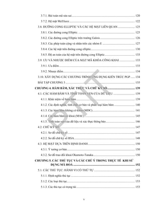 v
3.7.1. Bài toán mã sửa sai.................................................................................. 120
3.7.2. Hệ mật McEliece..................................................................................... 122
3.8. ĐƯỜNG CONG ELLIPTIC VÀ CÁC HỆ MẬT LIÊN QUAN ...................... 125
3.8.1. Các đường cong Elliptic. ......................................................................... 125
3.8.2. Các đường cong Elliptic trên trường Galois............................................. 126
3.8.3. Các phép toán cộng và nhân trên các nhóm E .......................................... 127
3.8.4. Các hệ mật trên đường cong elliptic......................................................... 130
3.8.5. Độ an toàn của hệ mật trên đường cong Elliptic....................................... 133
3.9. ƯU VÀ NHƯỢC ĐIỂM CỦA MẬT MÃ KHÓA CÔNG KHAI .................... 133
3.9.1. Ưu điểm .................................................................................................. 133
3.9.2. Nhược điểm............................................................................................. 134
3.10. XÂY DỰNG CÁC CHƯƠNG TRÌNH ỨNG DỤNG KIẾN TRÚC PGP...... 134
BÀI TẬP CHƯƠNG 3.......................................................................................... 135
CHƯƠNG 4. HÀM BĂM, XÁC THỰC VÀ CHỮ KÝ SỐ.................................... 139
4.1. CÁC HÀM BĂM VÀ TÍNH TOÀN VẸN CỦA DỮ LIỆU ............................ 139
4.1.1. Khái niệm về hàm băm............................................................................ 139
4.1.2. Các định nghĩa, tính chất cơ bản và phân loại hàm băm ........................... 140
4.1.3. Các hàm băm không có khóa (MDC)....................................................... 141
4.1.4. Các hàm băm có khoá (MAC) ................................................................. 145
4.1.5. Tính toàn vẹn của dữ liệu và xác thực thông báo...................................... 146
4.2. CHỮ KÝ SỐ.................................................................................................. 147
4.2.1. Sơ đồ chữ ký số....................................................................................... 147
4.2.2. Sơ đồ chữ ký số RSA............................................................................... 148
4.3. HỆ MẬT DỰA TRÊN ĐỊNH DANH............................................................. 150
4.3.1. Ý tưởng cơ bản........................................................................................ 150
4.3.2. Sơ đồ trao đổi khoá Okamoto-Tanaka...................................................... 150
CHƯƠNG 5. CÁC THỦ TỤC VÀ CÁC CHÚ Ý TRONG THỰC TẾ KHI SỬ
DỤNG MÃ HOÁ ................................................................................ 152
5.1. CÁC THỦ TỤC: HÀNH VI CÓ THỨ TỰ ..................................................... 152
5.1.1. Định nghĩa thủ tục ................................................................................... 152
5.1.2. Các loại thủ tục........................................................................................ 153
5.1.3. Các thủ tục có trọng tài............................................................................ 153
PTIT
 