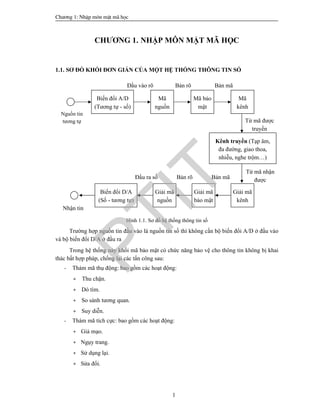 Ch­¬ng 1: NhËp m«n mËt m· häc
1
CHƯƠNG 1. NHẬP MÔN MẬT MÃ HỌC
1.1. SƠ ĐỒ KHỐI ĐƠN GIẢN CỦA MỘT HỆ THỐNG THÔNG TIN SỐ
Hình 1.1. Sơ đồ hệ thống thông tin số
Trường hợp nguồn tin đầu vào là nguồn tin số thì không cần bộ biến đổi A/D ở đầu vào
và bộ biến đổi D/A ở đầu ra
Trong hệ thống này khối mã bảo mật có chức năng bảo vệ cho thông tin không bị khai
thác bất hợp pháp, chống lại các tấn công sau:
- Thám mã thụ động: bao gồm các hoạt động:
+ Thu chặn.
+ Dò tìm.
+ So sánh tương quan.
+ Suy diễn.
- Thám mã tích cực: bao gồm các hoạt động:
+ Giả mạo.
+ Ngụy trang.
+ Sử dụng lại.
+ Sửa đổi.
Biến đổi A/D
(Tương tự - số)
Mã
nguồn
Mã bảo
mật
Mã
kênh
Kênh truyền (Tạp âm,
đa đường, giao thoa,
nhiễu, nghe trộm…)
Giải mã
kênh
Giải mã
nguồn
Giải mã
bảo mật
Biến đổi D/A
(Số - tương tự)
Đầu vào rõ Bản rõ Bản mã
Từ mã được
truyền
Từ mã nhận
đượcĐầu ra số Bản rõ Bản mã
Nguồn tin
tương tự
Nhận tin
PTIT
 