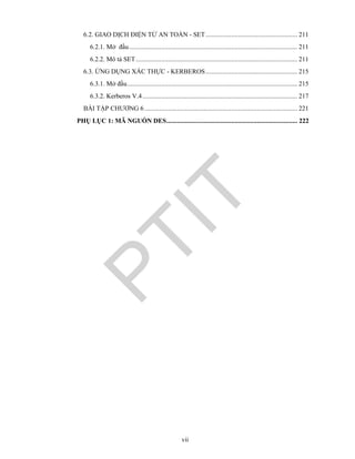 vii
6.2. GIAO DỊCH ĐIỆN TỬ AN TOÀN - SET...................................................... 211
6.2.1. Mở đầu................................................................................................... 211
6.2.2. Mô tả SET............................................................................................... 211
6.3. ỨNG DỤNG XÁC THỰC - KERBEROS...................................................... 215
6.3.1. Mở đầu.................................................................................................... 215
6.3.2. Kerberos V.4........................................................................................... 217
BÀI TẬP CHƯƠNG 6.......................................................................................... 221
PHỤ LỤC 1: MÃ NGUỒN DES............................................................................. 222
PTIT
 