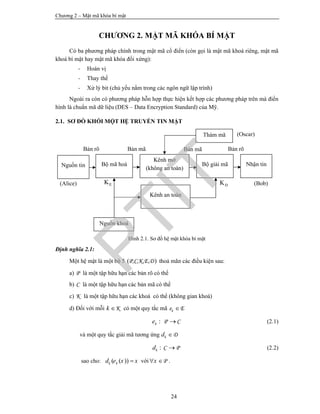Chương 2 – Mật mã khóa bí mật
24
CHƯƠNG 2. MẬT MÃ KHÓA BÍ MẬT
Có ba phương pháp chính trong mật mã cổ điển (còn gọi là mật mã khoá riêng, mật mã
khoá bí mật hay mật mã khóa đối xứng):
- Hoán vị
- Thay thế
- Xử lý bit (chủ yếu nằm trong các ngôn ngữ lập trình)
Ngoài ra còn có phương pháp hỗn hợp thực hiện kết hợp các phương pháp trên mà điển
hình là chuẩn mã dữ liệu (DES – Data Encryption Standard) của Mỹ.
2.1. SƠ ĐỒ KHỐI MỘT HỆ TRUYỀN TIN MẬT
Hình 2.1. Sơ đồ hệ mật khóa bí mật
Định nghĩa 2.1:
Một hệ mật là một bộ 5 ( )P,C,K,E,D thoả mãn các điều kiện sau:
a) P là một tập hữu hạn các bản rõ có thể
b) C là một tập hữu hạn các bản mã có thể
c) K là một tập hữu hạn các khoá có thể (không gian khoá)
d) Đối với mỗi Kk  có một quy tắc mã e Ek 
: P Cke  (2.1)
và một quy tắc giải mã tương ứng Dkd 
: C Pkd  (2.2)
sao cho: ( ( ))k kd e x x với Px  .
(Oscar)
(Bob)(Alice) DKEK
Bản rõBản mãBản mãBản rõ
Nguồn tin Bộ mã hoá
Kênh mở
(không an toàn)
Bộ giải mã Nhận tin
Kênh an toàn
Thám mã
Nguồn khoá
PTIT
 