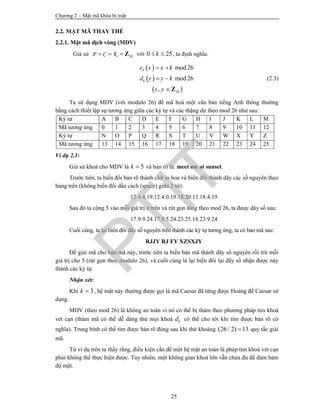 Chương 2 – Mật mã khóa bí mật
25
2.2. MẬT MÃ THAY THẾ
2.2.1. Mật mã dịch vòng (MDV)
Giả sử 26P C K   Z với 0 25k  , ta định nghĩa:
 
 
 26
mod26
mod26
,
k
k
e x x k
d y y k
x y
 
 
Z
(2.3)
Ta sử dụng MDV (với modulo 26) để mã hoá một văn bản tiếng Anh thông thường
bằng cách thiết lập sự tương ứng giữa các ký tự và các thặng dư theo mod 26 như sau:
Ký tự A B C D E F G H I J K L M
Mã tương ứng 0 1 2 3 4 5 6 7 8 9 10 11 12
Ký tự N O P Q R S T U V W X Y Z
Mã tương ứng 13 14 15 16 17 18 19 20 21 22 23 24 25
Ví dụ 2.1:
Giả sử khoá cho MDV là 5k  và bản rõ là: meet me at sunset.
Trước tiên, ta biến đổi bản rõ thành chữ in hoa và biến đổi thành dãy các số nguyên theo
bảng trên (không biến đổi dấu cách (space) giữa 2 từ):
12.4.4.19.12.4.0.19.18.20.13.18.4.19
Sau đó ta cộng 5 vào mỗi giá trị ở trên và rút gọn tổng theo mod 26, ta được dãy số sau:
17.9.9.24.17.9.5.24.23.25.18.23.9.24
Cuối cùng, ta lại biến đổi dãy số nguyên trên thành các ký tự tương ứng, ta có bản mã sau:
RJJY RJ FY XZSXJY
Để giải mã cho bản mã này, trước tiên ta biến bản mã thành dãy số nguyên rồi trừ mỗi
giá trị cho 5 (rút gọn theo modulo 26), và cuối cùng là lại biến đổi lại dãy số nhận được này
thành các ký tự.
Nhận xét:
Khi 3k  , hệ mật này thường được gọi là mã Caesar đã từng được Hoàng đế Caesar sử
dụng.
MDV (theo mod 26) là không an toàn vì nó có thể bị thám theo phương pháp tìm khoá
vét cạn (thám mã có thể dễ dàng thử mọi khoá kd có thể cho tới khi tìm được bản rõ có
nghĩa). Trung bình có thể tìm được bản rõ đúng sau khi thử khoảng (26 / 2) 13 quy tắc giải
mã.
Từ ví dụ trên ta thấy rằng, điều kiện cần để một hệ mật an toàn là phép tìm khoá vét cạn
phải không thể thực hiện được. Tuy nhiên, một không gian khoá lớn vẫn chưa đủ để đảm bảm
độ mật.
PTIT
 
