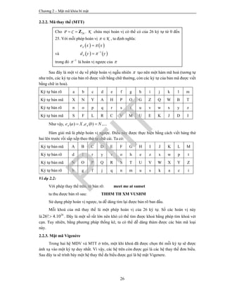 Chương 2 – Mật mã khóa bí mật
26
2.2.2. Mã thay thế (MTT)
Sau đây là một ví dụ về phép hoán vị ngẫu nhiên  tạo nên một hàm mã hoá (tương tự
như trên, các ký tự của bản rõ được viết bằng chữ thường, còn các ký tự của bản mã được viết
bằng chữ in hoa).
Ký tự bản rõ a b c d e f g h i j k l m
Ký tự bản mã X N Y A H P O G Z Q W B T
Ký tự bản rõ n o p q r s t u v w x y z
Ký tự bản mã S F L R C V M U E K J D I
Như vậy, ( ) , ( ) ,...e a X e b N  
Hàm giải mã là phép hoán vị ngược. Điều này được thực hiện bằng cách viết hàng thứ
hai lên trước rồi sắp xếp theo thứ tự chữ cái. Ta có:
Ký tự bản mã A B C D E F G H I J K L M
Ký tự bản rõ d l r y v o h e z x w p t
Ký tự bản mã N O P Q R S T U V W X Y Z
Ký tự bản rõ b g f j q n m u s k a c i
Ví dụ 2.2:
Với phép thay thế trên, từ bản rõ: meet me at sunset
ta thu được bản rõ sau: THHM TH XM VUSHM
Sử dụng phép hoán vị ngược, ta dễ dàng tìm lại được bản rõ ban đầu.
Mỗi khoá của mã thay thế là một phép hoán vị của 26 ký tự. Số các hoán vị này
là 26
26! 4.10 . Đây là một số rất lớn nên khó có thể tìm được khoá bằng phép tìm khoá vét
cạn. Tuy nhiên, bằng phương pháp thống kê, ta có thể dễ dàng thám được các bản mã loại
này.
2.2.3. Mật mã Vigenère
Trong hai hệ MDV và MTT ở trên, một khi khoá đã được chọn thì mỗi ký tự sẽ được
ánh xạ vào một ký tự duy nhất. Vì vậy, các hệ trên còn được gọi là các hệ thay thế đơn biểu.
Sau đây ta sẽ trình bày một hệ thay thế đa biểu được gọi là hệ mật Vigenere.
Cho 26P C  Z . K chứa mọi hoán vị có thể có của 26 ký tự từ 0 đến
25. Với mỗi phép hoán vị K  , ta định nghĩa:
   e x x 
và    1
d y y  

trong đó 1
 
là hoán vị ngược của 
PTIT
 