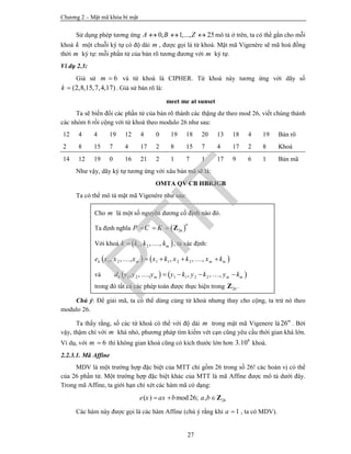 Chương 2 – Mật mã khóa bí mật
27
Sử dụng phép tương ứng 0, 1,..., 25A B Z   mô tả ở trên, ta có thể gắn cho mỗi
khoá k một chuỗi ký tự có độ dài m , được gọi là từ khoá. Mật mã Vigenère sẽ mã hoá đồng
thời m ký tự: mỗi phần tử của bản rõ tương đương với m ký tự.
Ví dụ 2.3:
Giả sử 6m  và từ khoá là CIPHER. Từ khoá này tương ứng với dãy số
(2,8,15,7,4,17)k  . Giả sử bản rõ là:
meet me at sunset
Ta sẽ biến đổi các phần tử của bản rõ thành các thặng dư theo mod 26, viết chúng thành
các nhóm 6 rồi cộng với từ khoá theo modulo 26 như sau:
12 4 4 19 12 4 0 19 18 20 13 18 4 19 Bản rõ
2 8 15 7 4 17 2 8 15 7 4 17 2 8 Khoá
14 12 19 0 16 21 2 1 7 1 17 9 6 1 Bản mã
Như vậy, dãy ký tự tương ứng với xâu bản mã sẽ là:
OMTA QV CB HBRJGB
Ta có thể mô tả mật mã Vigenère như sau:
Chú ý: Để giải mã, ta có thể dùng cùng từ khoá nhưng thay cho cộng, ta trừ nó theo
modulo 26.
Ta thấy rằng, số các từ khoá có thể với độ dài m trong mật mã Vigenere là 26m
. Bởi
vậy, thậm chí với m khá nhỏ, phương pháp tìm kiếm vét cạn cũng yêu cầu thời gian khá lớn.
Ví dụ, với 6m  thì không gian khoá cũng có kích thước lớn hơn 8
3.10 khoá.
2.2.3.1. Mã Affine
MDV là một trường hợp đặc biệt của MTT chỉ gồm 26 trong số 26! các hoán vị có thể
của 26 phần tử. Một trường hợp đặc biệt khác của MTT là mã Affine được mô tả dưới đây.
Trong mã Affine, ta giới hạn chỉ xét các hàm mã có dạng:
26( ) mod26; ,e x ax b a b  Z
Các hàm này được gọi là các hàm Affine (chú ý rằng khi 1a  , ta có MDV).
Cho m là một số nguyên dương cố định nào đó.
Ta định nghĩa  26
n
P C K   Z
Với khoá  1 2, , , mk k k k  , ta xác định:
   1 2 1 1 2 2, , , , , ,k m m me x x x x k x k x k    
và    1 2 1 1 2 2, , , , , ,k m m md y y y y k y k y k    
trong đó tất cả các phép toán được thực hiện trong 26Z .
PTIT
 