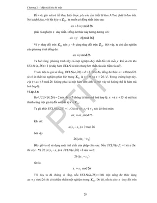 Chương 2 – Mật mã khóa bí mật
28
Để việc giải mã có thể thực hiện được, yêu cầu cần thiết là hàm Affine phải là đơn ánh.
Nói cách khác, với bất kỳ 26y Z , ta muốn có đồng nhất thức sau:
mod26ax b y 
phải có nghiệm x duy nhất. Đồng dư thức này tương đương với:
 mod26ax y b 
Vì y thay đổi trên 26Z nên y b cũng thay đổi trên 26Z . Bởi vậy, ta chỉ cần nghiên
cứu phương trình đồng dư:
mod26ax y
Ta biết rằng, phương trình này có một nghiệm duy nhất đối với mỗi y khi và chỉ khi
ƯCLN ( ,26) 1a  (ở đây hàm ƯCLN là ước chung lớn nhất của các biến của nó).
Trước tiên ta giả sử rằng, ƯCLN( ,26) 1a d  . Khi đó, đồng dư thức 0mod26ax 
sẽ có ít nhất hai nghiệm phân biệt trong 26Z là 0x  và 26 /x d . Trong trường hợp này,
( ) mod26e x ax b  không phải là một hàm đơn ánh và bởi vậy nó không thể là hàm mã
hoá hợp lệ.
Ví dụ 2.4:
Do ƯCLN(4,26) 2 nên 4 7x  không là hàm mã hoá hợp lệ: x và 13x  sẽ mã hoá
thành cùng một giá trị đối với bất kỳ 26x Z .
Ta giả thiết ƯCLN( ,26) 1a  . Giả sử với 1x và 2x nào đó thoả mãn:
1 2 mod26ax ax
Khi đó:
1 2( ) 0mod26a x x 
bởi vậy
1 226 | ( )a x x
Bây giờ ta sẽ sử dụng một tính chất của phép chia sau: Nếu ƯCLN( , ) 1a b  và |a bc
thì |a c . Vì 1 226 | ( )a x x và ƯCLN( ,26) 1a  nên ta có:
1 226 | ( )x x
tức là
1 2 mod26x x
Tới đây ta đã chứng tỏ rằng, nếu ƯCLN( ,26) 1a  thì một đồng dư thức dạng
mod26ax y chỉ có (nhiều nhất) một nghiệm trong 26Z . Do đó, nếu ta cho x thay đổi trên
PTIT
 