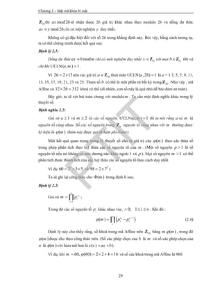 Chương 2 – Mật mã khóa bí mật
29
26Z thì mod26ax sẽ nhận được 26 giá trị khác nhau theo modulo 26 và đồng dư thức
mod26ax y chỉ có một nghiệm y duy nhất.
Không có gì đặc biệt đối với số 26 trong khẳng định này. Bởi vậy, bằng cách tương tự,
ta có thể chứng minh được kết quả sau:
Định lý 2.1:
Đồng dư thức modax b m chỉ có một nghiệm duy nhất mx Z với mọi mbZ khi và
chỉ khi ƯCLN ( , ) 1a m  .
Vì 26 2 13  nên các giá trị 26a Z thoả mãn ƯCLN( ,26) 1a  là a = 1 3, 5, 7, 9, 11,
13, 15, 17, 19, 21, 23 và 25. Tham số b có thể là một phần tử bất kỳ trong 26Z . Như vậy , mã
Affine có 12 26 312  khoá có thể (dĩ nhiên, con số này là quá nhỏ để bảo đảm an toàn).
Bây giờ, ta sẽ xét bài toán chung với modulom . Ta cần một định nghĩa khác trong lý
thuyết số.
Định nghĩa 2.2:
Giả sử 1a  và 2m  là các số nguyên. ƯCLN( , ) 1a m  thì ta nói rằng a và m là
nguyên tố cùng nhau. Số các số nguyên trong mZ nguyên tố cùng nhau với m thường được
ký hiệu là ( )m (hàm này được gọi là hàm phi-Euler).
Một kết quả quan trọng trong lý thuyết số cho ta giá trị của ( )m theo các thừa số
trong phép phân tích theo luỹ thừa các số nguyên tố của m . (Một số nguyên 1p  là số
nguyên tố nếu nó không có ước dương nào khác ngoài 1 và p ). Mọi số nguyên 1m  có thể
phân tích được thành tích của các luỹ thừa các số nguyên tố theo cách duy nhất.
Ví dụ 3
60 2 3 5   và 2
98 2 7  ).
Ta sẽ ghi lại công thức cho ( )m trong định lí sau:
Định lý 2.2:
Giả sử
1
i
n
e
i
i
m p

  ;
Trong đó các số nguyên tố ip khác nhau và 0; 1ie i n   . Khi đó :
 1
( ) i ie e
i i
i
m p p 
  (2.4)
Định lý này cho thấy rằng, số khoá trong mã Affine trên 26Z bằng . ( )m m , trong đó
( )m được cho theo công thức trên. (Số các phép chọn của b là m và số các phép chọn của
a là ( )m với hàm mã hoá là ( )e x ax b  ).
Ví dụ, khi 60, (60) 2 2 4 16m      và số các khoá trong mã Affine là 960.
PTIT
 