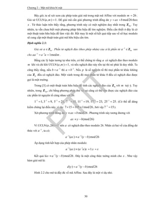 Chương 2 – Mật mã khóa bí mật
30
Bây giờ, ta sẽ xét xem các phép toán giải mã trong mật mã Affine với modulo 26m  .
Giả sử ƯCLN ( , ) 1a m  . Để giải mã cần giải phương trình đồng dư mod26y ax b  theo
x . Từ thảo luận trên thấy rằng, phương trình này có một nghiệm duy nhất trong 26Z . Tuy
nhiên, ta vẫn chưa biết một phương pháp hữu hiệu để tìm nghiệm. Điều cần thiết ở đây là có
một thuật toán hữu hiệu để làm việc đó. Rất may là một số kết quả tiếp sau về số học modulo
sẽ cung cấp một thuật toán giải mã hữu hiệu cần tìm.
Định nghĩa 2.3:
Giả sử ma Z . Phần tử nghịch đảo (theo phép nhân) của a là phần tử 1
ma
Z sao
cho 1 1
1modaa a a m 
  .
Bằng các lý luận tương tự như trên, có thể chứng tỏ rằng a có nghịch đảo theo modulo
m khi và chỉ khi ƯCLN ( , ) 1a m  , và nếu nghịch đảo này tồn tại thì nó phải là duy nhất. Ta
cũng thấy rằng, nếu 1
b a
 thì 1
a b
 . Nếu p là số nguyên tố thì mọi phần tử khác không
của pZ đều có nghịch đảo. Một vành trong đó mọi phần tử khác 0 đều có nghịch đảo được
gọi là một trường.
Trong [3] có một thuật toán hữu hiệu để tính các nghịch đảo của mZ với m tuỳ ý. Tuy
nhiên, trong 26Z , chỉ bằng phương pháp thử và sai cũng có thể tìm được các nghịch đảo của
các phần tử nguyên tố cùng nhau với 26:
1 1 1 1 1 1 1
1 1, 3 9, 5 21, 7 15, 11 19, 17 23, 25 25      
       . (Có thể dễ dàng
kiểm chứng lại điều này, ví dụ: 7 15 105 1mod26   , bởi vậy 1
7 15
 ).
Xét phương trình đồng dư mod26y ax b  . Phương trình này tương đương với
(mod26)ax y b 
Vì ƯCLN( ,26) 1a  nên a có nghịch đảo theo modulo 26. Nhân cả hai vế của đồng dư
thức với 1
a
, ta có:
1 1
( ) ( )mod26a ax a y b 
 
Áp dụng tính kết hợp của phép nhân modulo:
1 1
( ) ( ) 1.a ax a a x x x 
  
Kết quả là 1
( )mod26x a y b
  . Đây là một công thức tường minh cho x . Như vậy
hàm giải mã là:
1
( ) ( )mod26d y a y b
 
Hình 2.2 cho mô tả đầy đủ về mã Affine. Sau đây là một ví dụ nhỏ.
PTIT
 