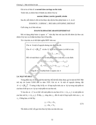 Chương 2 – Mật mã khóa bí mật
32
Giả sử ta có bản rõ: a second class carriage on the train
Trước tiên, ta nhóm bản rõ thành các nhóm 6 ký tự:
| | | |asecon dclass carria geonth etrain
Sau đó, mỗi nhóm 6 chữ cái lại được sắp xếp lại theo phép hoán vị  , ta có:
| | | |EOANCS LSDSAC RICARA OTGHNE RIENAT
Cuối cùng, ta có bản mã sau:
EOANCSLSDSACRICARAOTGHNERIENAT
Khi sử dụng phép hoán vị ngược 1
 
trên dãy bản mã (sau khi đã nhóm lại theo các
nhóm 6 ký tự), ta sẽ nhận lại được bản rõ ban đầu.
Từ ví dụ trên, ta có thể định nghĩa MHV như sau:
2.4. MẬT MÃ HILL
Trong phần này sẽ mô tả một hệ mật thay thế đa biểu khác được gọi là mật mã Hill. Mật
mã này do Lester S.Hill đưa ra năm 1929. Giả sử m là một số nguyên dương, đặt
 26P C
m
  Z . Ý tưởng ở đây là lấy m tổ hợp tuyến tính của m ký tự trong một phần tử
của bản rõ để tạo ra m ký tự ở một phần tử của bản mã.
Ví dụ nếu 2m  ta có thể viết một phần tử của bản rõ là 1 2( , )x x x và một phần tử
của bản mã là 1 2( , )y y y . Ở đây, 1y cũng như 2y đều là một tổ hợp tuyến tính của 1x và
2x . Chẳng hạn, có thể lấy:
1 1 2
2 1 2
11 3
8 7
y x x
y x x
 
 
(2.5)
Tất nhiên có thể viết gọn hơn theo ký hiệu ma trận như sau:
Cho m là một số nguyên dương xác định nào đó.
Cho  26P C
m
  Z và cho K là tất cả các hoán vị có thể có của:
 1, 2, , m .
Đối với một khoá π (tức là một phép hoán vị nào đó), ta xác định:
   1 1
( , , ) ( , , )m m
e x x x x  
  
và    1 11 1
( , , ) ( , , )m m
d x x y y     
trong đó 1
 là phép hoán vị ngược của 
PTIT
 