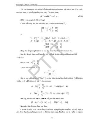 Chương 2 – Mật mã khóa bí mật
34
Với các định nghĩa trên, có thể dễ dàng xây dựng công thức giải mã đã nêu: Vìy xk ,
ta có thể nhân cả hai vế của đẳng thức với 1
k
và nhận được:
1 1
( ) Imyk xk k x x 
   (2.10)
(Chú ý: sử dụng tính chất kết hợp)
Có thể thấy rằng, ma trận mã hoá ở trên có nghịch đảo trong 26Z :
1
11 8 7 18
3 7 23 11

   
   
   
vì
11 8 7 18 11 7 8 23 11 18 8 11
3 7 23 11 3 7 7 23 3 18 7 11
261 286 1 0
182 131 0 1
         
    
         
   
    
   
(Hãy nhớ rằng mọi phép toán số học đều được thực hiện theo modulo 26).
Sau đây là một ví dụ minh hoạ cho việc mã hoá và giải mã trong hệ mật mã Hill.
Ví dụ 2.7:
Giả sử khoá
11 8
3 7
k
 
  
 
Từ các tính toán trên, ta có:
1 7 18
23 11
k  
  
 
Giả sử cần mã hoá bản rõ "July". Ta có hai phần tử của bản rõ để mã hoá: (9,20) (ứng
với Ju) và (11,24) (ứng với ly). Ta tính như sau:
   
11 8
(9 20) 99 60 72 140 3 4
3 7
 
    
 
   
11 8
(11 24) 121 72 88 168 11 22
3 7
 
    
 
Bởi vậy, bản mã của July là DELW. Để giải mã, Bob sẽ tính
   1
3 4 . 9 20k
 và    1
11 22 11 24k

Như vậy, Bob đã nhận được bản đúng.
Cho tới lúc này, ta đã chỉ ra rằng có thể thực hiện phép giải mã nếu k có một nghịch
đảo. Trên thực tế, để phép giải mã là có thể thực hiện được, điều kiện cần là k phải có nghịch
PTIT
 