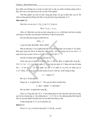 Chương 2 – Mật mã khóa bí mật
35
đảo. (Điều này dễ dàng rút ra từ đại số tuyến tính sơ cấp, tuy nhiên sẽ không chứng minh ở
đây). Bởi vậy, ta chỉ quan tâm tới các ma trận k khả nghịch.
Tính khả nghịch của một ma trận vuông phụ thuộc vào giá trị định thức của nó. Để
tránh sự tổng quát hoá không cần thiết, ta chỉ giới hạn trong trường hợp 2 2 .
Định nghĩa 2.4:
Định thức của ma trận  ,i jA a cấp 2 2 là giá trị
1,1 2,2 1,2 2,1detA a a a a 
Nhận xét: Định thức của một ma trận vuông cấp m m có thể được tính theo các phép
toán hàng sơ cấp (hãy xem một giáo trình bất kỳ về đại số tuyến tính).
Hai tính chất quan trọng của định thức là:
det 1Im 
và quy tắc nhân: det( ) detA detAB B  .
Một ma trận thực k là có nghịch đảo khi và chỉ khi định thức của nó khác 0. Tuy nhiên,
điều quan trọng cần nhớ là ta đang làm việc trên 26Z . Kết quả tương ứng là ma trận k có
nghịch đảo theo modulo 26 khi và chỉ khi ƯCLN(det ,26) 1k  .
Sau đây sẽ chứng minh ngắn gọn kết quả này.
Trước tiên, giả sử rằng ƯCLN (det ,26) 1k  . Khi đó detk có nghịch đảo trong 26Z .
Với 1 i m  , 1 j m  , định nghĩa ijk là ma trận thu được từ k bằng cách loại bỏ hàng
thứ i và cột thứ j . Và định nghĩa ma trận *
k có phần tử ( , )i j của nó nhận giá trị
( 1) deti j
ijk
 ( *
k được gọi là ma trận bù đại số của k ). Khi đó, có thể chứng tỏ rằng:
1 1 *
(det )k k k 

Bởi vậy k là khả nghịch.
Ngược lại, k có nghịch đảo 1
k
. Theo quy tắc nhân của định thức:
1 1
1 det det( ) det detI kk k k 
  
Bởi vậy detk có nghịch đảo trong 26Z .
Nhận xét: Công thức đối với 1
k
ở trên không phải là một công thức tính toán có hiệu
quả trừ các trường hợp m nhỏ (chẳng hạn m = 2, 3). Với m lớn, phương pháp thích hợp để
tính các ma trận nghịch đảo phải dựa vào các phép toán hàng sơ cấp.
Trong trường hợp 2 2 , ta có công thức sau:
Định lý 2.3:
Giả sử ( )A ija là một ma trận cấp2 2 trên 26Z sao cho:
PTIT
 