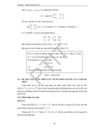 Chương 2 – Mật mã khóa bí mật
36
1,1 2,2 1,2 2,1det ( )A a a a a  có nghịch đảo. Khi đó:
2,2 1,21 1
2,1 1,1
(det )A A
a a
a a
 
 
   
Trở lại ví dụ đã xét ở trên. Trước hết ta có:
11 8
det 11 7 8 3 2 77 24 2 53 2 1
3 7
mod mod mod
 
        
 
Vì 1
1 26 1mod
 nên ma trận nghịch đảo là:
1
11 8 7 18
3 7 23 11

   
   
   
Đây chính là ma trận đã có ở trên. (Chú ý: 8 18; 3 23    )
Bây giờ ta sẽ mô tả chính xác mật mã Hill trên 26Z (Hình 2.3).
Hình 2.3. Mật mã Hill
2.5. HỆ MẬT XÂY DỰNG TRÊN CÁC CẤP SỐ NHÂN XYCLIC CỦA VÀNH ĐA
THỨC
Trong phần này ta xét một ứng dụng của nhóm nhân xyclic trên vành đa thức
/ 1[ ] n
x x x Z với 2k
n  . Đây là một trường hợp đặc biệt không được xem xét tới khi xây
dựng các mã khống chế sai.Tuy nhiên,trường hợp này lại có những ứng dụng khá lý thú trong
mật mã [4].
2.5.1. Nhóm nhân của vành
Bổ đề 2.1:
Trong vành / 1[ ] n
x x x Z với 2k
n  , tập các đa thức có trọng số lẻ sẽ tạo nên một
nhóm nhân các đa thức theo modulo 1n
x  .
Chứng minh: Vì 2k
n  nên:( 1) (1 )n n
x x   . Do đó, mọi đa thức ( )a x có trọng số lẻ
đều thoả mãn điều kiện:
Cho m là một số nguyên dương cố định. Cho  26P C
m
  Z và cho
K = { các ma trận khả nghịch cấp m m trên 26Z }
Với một khoá Kk  ta xác định:
 ke x xk
và   1
kd y yk

Tất cả các phép toán được thực hiện trong 26Z
PTIT
 