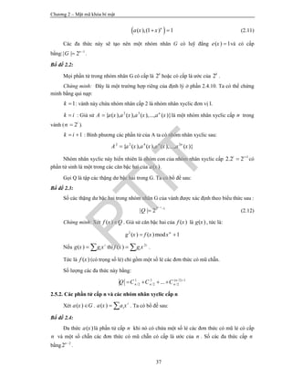 Chương 2 – Mật mã khóa bí mật
37
 ( ),(1 ) 1n
a x x  (2.11)
Các đa thức này sẽ tạo nên một nhóm nhân G có luỹ đẳng ( ) 1e x  và có cấp
bằng: 1
| | 2n
G 
 .
Bổ đề 2.2:
Mọi phần tử trong nhóm nhân G có cấp là 2k
hoặc có cấp là ước của 2k
.
Chứng minh: Đây là một trường hợp riêng của định lý ở phần 2.4.10. Ta có thể chứng
minh bằng qui nạp:
1k  : vành này chứa nhóm nhân cấp 2 là nhóm nhân xyclic đơn vị I.
k i : Giả sử 2 3
{ ( ), ( ), ( ),..., ( )}n
A a x a x a x a x là một nhóm nhân xyclic cấp n trong
vành ( 2i
n  ).
1k i  : Bình phương các phần tử của A ta có nhóm nhân xyclic sau:
2 2 4 6 2
{ ( ), ( ), ( ),..., ( )}n
A a x a x a x a x
Nhóm nhân xyclic này hiển nhiên là nhóm con của nhóm nhân xyclic cấp 1
2.2 2i i
 có
phần tử sinh là một trong các căn bậc hai của ( )a x .
Gọi Q là tập các thặng dư bậc hai trong G. Ta có bổ đề sau:
Bổ đề 2.3:
Số các thặng dư bậc hai trong nhóm nhân G của vành được xác định theo biểu thức sau :
1
2 1
| | 2
k
Q


 (2.12)
Chứng minh: Xét ( )f x Q . Giả sử căn bậc hai của ( )f x là ( )g x , tức là:
2
( ) ( )mod 1n
g x f x x 
Nếu ( ) i
ig x g x  thì 2
( ) i
if x g x  .
Tức là ( )f x (có trọng số lẻ) chỉ gồm một số lẻ các đơn thức có mũ chẵn.
Số lượng các đa thức này bằng:
1 3 ( /2) 1
/2 /2 /2... n
n n nQ C C C 
   
2.5.2. Các phần tử cấp n và các nhóm nhân xyclic cấp n
Xét ( )a x G . ( ) i
ia x a x  . Ta có bổ đề sau:
Bổ đề 2.4:
Đa thức ( )a x là phần tử cấp n khi nó có chứa một số lẻ các đơn thức có mũ lẻ có cấp
n và một số chẵn các đơn thức có mũ chẵn có cấp là ước của n . Số các đa thức cấp n
bằng 2
2n 
.
PTIT
 