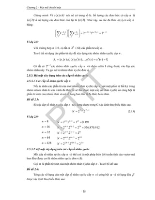 Chương 2 – Mật mã khóa bí mật
38
Chứng minh: Vì ( )a x G nên nó có trọng số lẻ. Số lượng các đơn thức có cấp n là
( 2)n và số lượng các đơn thức còn lại là ( 2)n . Như vậy, số các đa thức ( )a x có cấp n
bằng:
2 1 2 ( /2) 1 ( /2) 1 2
/2 /2 2 2 2i j n n n
n n
i j
C C     
   
  
 
Ví dụ 2.8:
Với trường hợp 8n  , có tất cả 6
2 64 các phần tử cấp n .
Ta có thể sử dụng các phần tử này để xây dựng các nhóm nhân xyclic cấp n .
2 3 0
{ ( ), ( ), ( ),..., ( ) ( ) 1}n
i i i i i iA a x a x a x a x a x  
Có tất cả 2
2n 
các nhóm nhân xyclic cấp n và nhóm nhân I cũng thuộc vào lớp các
nhóm nhân này. Ta gọi nó là nhóm nhân xyclic đơn vị.
2.5.3. Hệ mật xây dựng trên các cấp số nhân xyclic
2.5.3.1. Các cấp số nhân xyclic cấp n
Nếu ta nhân các phần tử của một nhóm nhân xyclic cấp n với một phần tử bất kỳ trong
nhóm nhóm nhân G của vành đa thức ta sẽ thu được một cấp số nhân xyclic có công bội là
phần tử sinh của nhóm nhân và có số hạng ban đầu là đa thức đem nhân.
Bổ đề 2.5:
Số các cấp số nhân xyclic cấp n xây dựng được trong G xác định theo biểu thức sau:
2 1 2 2
2 .2
k k
N  
 (2.13)
Ví dụ 2.9:
8n  8 1 8 2 13
2 .2 2 8.192N  
  
16n  16 1 16 2 29
2 .2 2 536.870.912N  
  
32n  32 1 32 2 61
2 .2 2N  
 
64n  64 1 64 2 125
2 .2 2N  
 
128n  128 1 128 2 253
2 .2 2N  
 
2.5.3.2. Hệ mật xây dựng trên các cấp số nhân xyclic
Mỗi cấp số nhân xyclic cấp n có thể coi là một phép biến đổi tuyến tính của vector mã
ban đầu (được coi là nhóm nhân xyclic đơn vị I).
Gọi  là phần tử sinh của một nhóm nhân xyclic cấp n . Ta có bổ đề sau:
Bổ đề 2.6:
Tổng các số hạng của một cấp số nhân xyclic cấp n có công bội  và số hạng đầu 
được xác định theo biểu thức sau:
PTIT
 