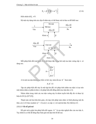 Chương 2 – Mật mã khóa bí mật
39
 
1
2
0
1S
i
k
n
i
 


 
  
 
 (2.14)
Hiển nhiên là 0Sn  .
Hệ mật xây dựng trên các cấp số nhân này có thể được mô tả theo sơ đồ khối sau:
Hình 2.4.
Mỗi phép biến đổi (mã hoá) A có thể được đặc trưng bởi một ma trận vuông cấp n có
dạng sau:
2
0
.
.
.
A
 
 
 
 
 
 
 
 
 

A là một ma trận không suy biến và bởi vậy, luôn tồn tại 1
A
thoả mãn:
-1
A.A =I
Tập các phép biến đổi này là một tập kín đối với phép tính (nhân ma trận) và tạo nên
một nhóm nhân có phần tử đơn vị là phép biến đổi đồng nhất (ma trận đơn vị I).
Nhóm nhân trong vành các ma trận vuông này là nhóm tuyến tính đầy đủ và được ký
hiệu là  , (2)GL n GF .
Thuật toán mã hoá khá đơn giản, chỉ dựa trên phép toán nhân và bình phương một đa
thức ( )a x G theo modulo ( 1)n
x  ( ( )a x có cấp n ) với một đa thức ( )b x bất kỳ G .
2.5.3.3. Vấn đề giải mã
Để giải mã ta phải tìm phép biến đổi ngược 1
A
là ma trận nghịch đảo của ma trận A.
Tuy nhiên ta có thể dễ dàng thực hiện giải mã dựa trên bổ đề sau:
Hệ mật
Mã hoá
 βαA ,
 βαA ,
Vào Ra
I
Khoá α β
Giải mã
 βαA 1
,
 βαA ,
Vào Ra
I
Khoá α β
PTIT
 