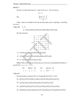 Chương 2 – Mật mã khóa bí mật
40
Bổ đề 2.7:
Ma trận A có cấp (order) hoặc là n , hoặc là ước của n . Tức là ta luôn có:
A In

Hay   
222 2
( ) ...
lÇn
A
k

Ở đây, A được xem là phần tử sinh của một nhóm nhân xyclic có cấp bằng n hoặc bằng
ước của n .
Ví dụ 2.10: 8n 
 (012),(024),(01356),(4),(456),(046),(12457),(0)A 
Ma trận tương ứng:
1 1 0 0 0 0 0 1
0 1 0 1 0 0 0 1
1 0 1 0 1 1 0 1
0 0 0 1 0 0 0 0
0 0 0 1 1 1 0 0
0 0 0 1 0 1 0 1
1 1 0 1 1 0 1 0
0 0 0 0 0 0 0 1
A
 
 
 
 
 
 
 
 
 
 
 
 
 
 2
(014),(2),(236),(4),(045),(6),(267),(0)A 
 3
(124),(024),(01235),(4),(056),(046),(14567),(0)A 
 4
(1),(2),(3),(4),(5),(6),(7),(0)A I 
Chú ý: Ở đây ta biểu diễn các đa thức qua các số mũ của các thành phần khác không. Ví
dụ: 2 3 5
(01235) 1 x x x x     .
Vào Mã hoá Ra Vào Giải mã Ra
I  A  A A  (A2
)2
= I
Ví dụ 2.11:
Xét cấp số nhân có công bội (023) với số hạng đầu (023) (012) = (015).
                015 , 12457 , 03467 , 456 , 145 , 01356 , 02347 , 012B 
                2
124 , 136 , 346 , 035 , 056 , 257 , 027 , 147B 
                3
02567 , 047 , 167 , 23567 , 12346 , 034 , 235 , 12367B 
                4
02456 , 13567 , 02467 , 01357 , 01246 , 12357 , 02346 , 13457B 
PTIT
 