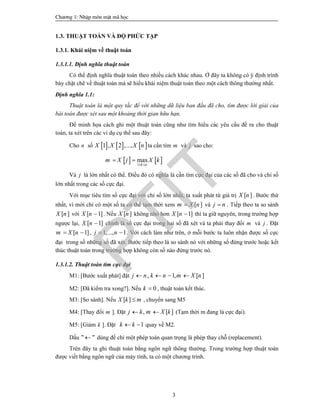 Ch­¬ng 1: NhËp m«n mËt m· häc
3
1.3. THUẬT TOÁN VÀ ĐỘ PHỨC TẠP
1.3.1. Khái niệm về thuật toán
1.3.1.1. Định nghĩa thuật toán
Có thể định nghĩa thuật toán theo nhiều cách khác nhau. Ở đây ta không có ý định trình
bày chặt chẽ về thuật toán mà sẽ hiểu khái niệm thuật toán theo một cách thông thường nhất.
Định nghĩa 1.1:
Thuật toán là một quy tắc để với những dữ liệu ban đầu đã cho, tìm được lời giải của
bài toán được xét sau một khoảng thời gian hữu hạn.
Để minh họa cách ghi một thuật toán cũng như tìm hiểu các yêu cầu đề ra cho thuật
toán, ta xét trên các ví dụ cụ thể sau đây:
Cho n số      1 , 2 ,...,X X X n ta cần tìm m và j sao cho:
   1
max
k n
m X j X k
 
 
Và j là lớn nhất có thể. Điều đó có nghĩa là cần tìm cực đại của các số đã cho và chỉ số
lớn nhất trong các số cực đại.
Với mục tiêu tìm số cực đại với chỉ số lớn nhất, ta xuất phát từ giá trị [ ]X n . Bước thứ
nhất, vì mới chỉ có một số ta có thể tạm thời xem [ ]m X n và j n . Tiếp theo ta so sánh
[ ]X n với [ 1]X n  . Nếu [ ]X n không nhỏ hơn [ 1]X n  thì ta giữ nguyên, trong trường hợp
ngược lại, [ 1]X n  chính là số cực đại trong hai số đã xét và ta phải thay đổi m và j . Đặt
[ 1]m X n  , 1,..., 1j n  . Với cách làm như trên, ở mỗi bước ta luôn nhận được số cực
đại trong số những số đã xét. Bước tiếp theo là so sánh nó với những số đứng trước hoặc kết
thúc thuật toán trong trường hợp không còn số nào đứng trước nó.
1.3.1.2. Thuật toán tìm cực đại
M1: [Bước xuất phát] đặt , 1, [ ]j n k n m X n   
M2: [Đã kiểm tra xong?]. Nếu 0k  , thuật toán kết thúc.
M3: [So sánh]. Nếu [ ]X k m , chuyển sang M5
M4: [Thay đổi m ]. Đặt , [ ]j k m X k  (Tạm thời m đang là cực đại).
M5: [Giảm k ]. Đặt 1k k  quay về M2.
Dấu " " dùng để chỉ một phép toán quan trọng là phép thay chỗ (replacement).
Trên đây ta ghi thuật toán bằng ngôn ngữ thông thường. Trong trường hợp thuật toán
được viết bằng ngôn ngữ của máy tính, ta có một chương trình.
PTIT
 