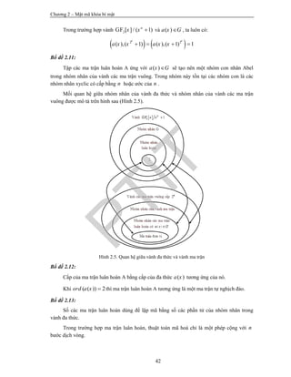 Chương 2 – Mật mã khóa bí mật
42
Trong trường hợp vành 2[ ]/ ( 1)n
x x GF và ( )a x G , ta luôn có:
   2 2
( ),( 1) ( ),( 1) 1
k k
a x x a x x   
Bổ đề 2.11:
Tập các ma trận luân hoàn A ứng với ( )a x G sẽ tạo nên một nhóm con nhân Abel
trong nhóm nhân của vành các ma trận vuông. Trong nhóm này tồn tại các nhóm con là các
nhóm nhân xyclic có cấp bằng n hoặc ước của n .
Mối quan hệ giữa nhóm nhân của vành đa thức và nhóm nhân của vành các ma trận
vuông được mô tả trên hình sau (Hình 2.5).
Hình 2.5. Quan hệ giữa vành đa thức và vành ma trận
Bổ đề 2.12:
Cấp của ma trận luân hoàn A bằng cấp của đa thức ( )a x tương ứng của nó.
Khi ( ( )) 2ord a x  thì ma trận luân hoàn A tương ứng là một ma trận tự nghịch đảo.
Bổ đề 2.13:
Số các ma trận luân hoàn dùng để lập mã bằng số các phần tử của nhóm nhân trong
vành đa thức.
Trong trường hợp ma trận luân hoàn, thuật toán mã hoá chỉ là một phép cộng với n
bước dịch vòng.
PTIT
 